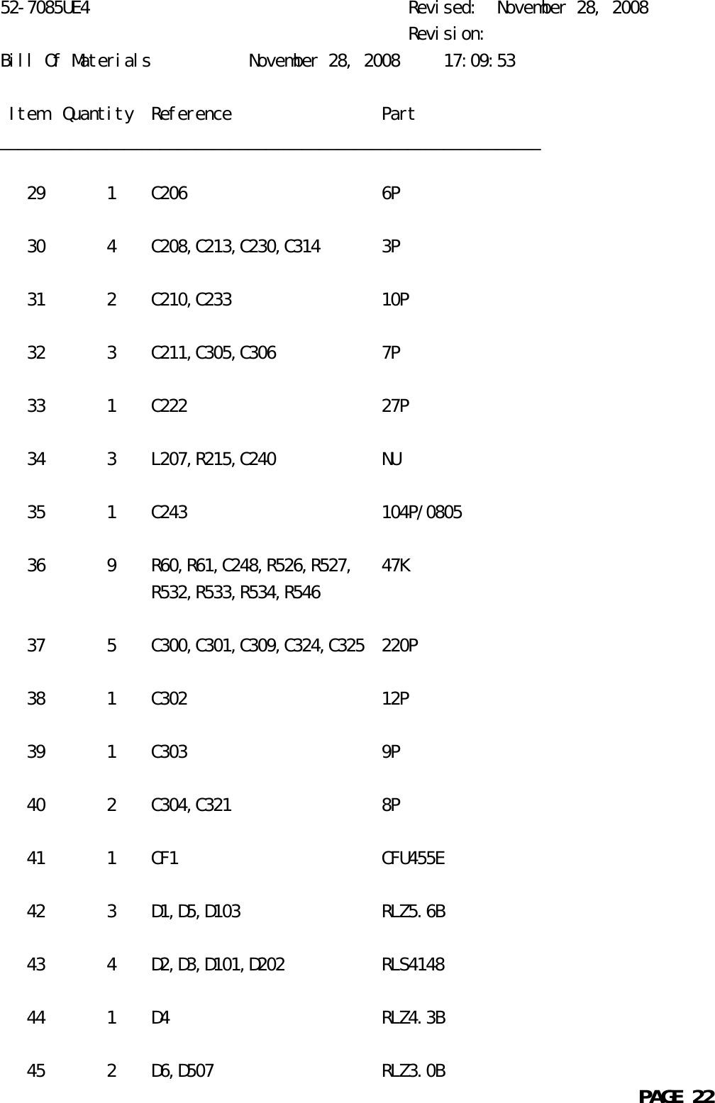 52-7085UE4                                    Revised:  November 28, 2008                                              Revision:Bill Of Materials           November 28, 2008     17:09:53 Item  Quantity  Reference                 Part_____________________________________________________________   29       1    C206                      6P   30       4    C208,C213,C230,C314       3P   31       2    C210,C233                 10P   32       3    C211,C305,C306            7P   33       1    C222                      27P   34       3    L207,R215,C240            NU   35       1    C243                      104P/0805   36       9    R60,R61,C248,R526,R527,   47K                 R532,R533,R534,R546   37       5    C300,C301,C309,C324,C325  220P   38       1    C302                      12P   39       1    C303                      9P   40       2    C304,C321                 8P   41       1    CF1                       CFU455E   42       3    D1,D5,D103                RLZ5.6B   43       4    D2,D3,D101,D202           RLS4148   44       1    D4                        RLZ4.3B   45       2    D6,D507                   RLZ3.0B                                                            PAGE 22