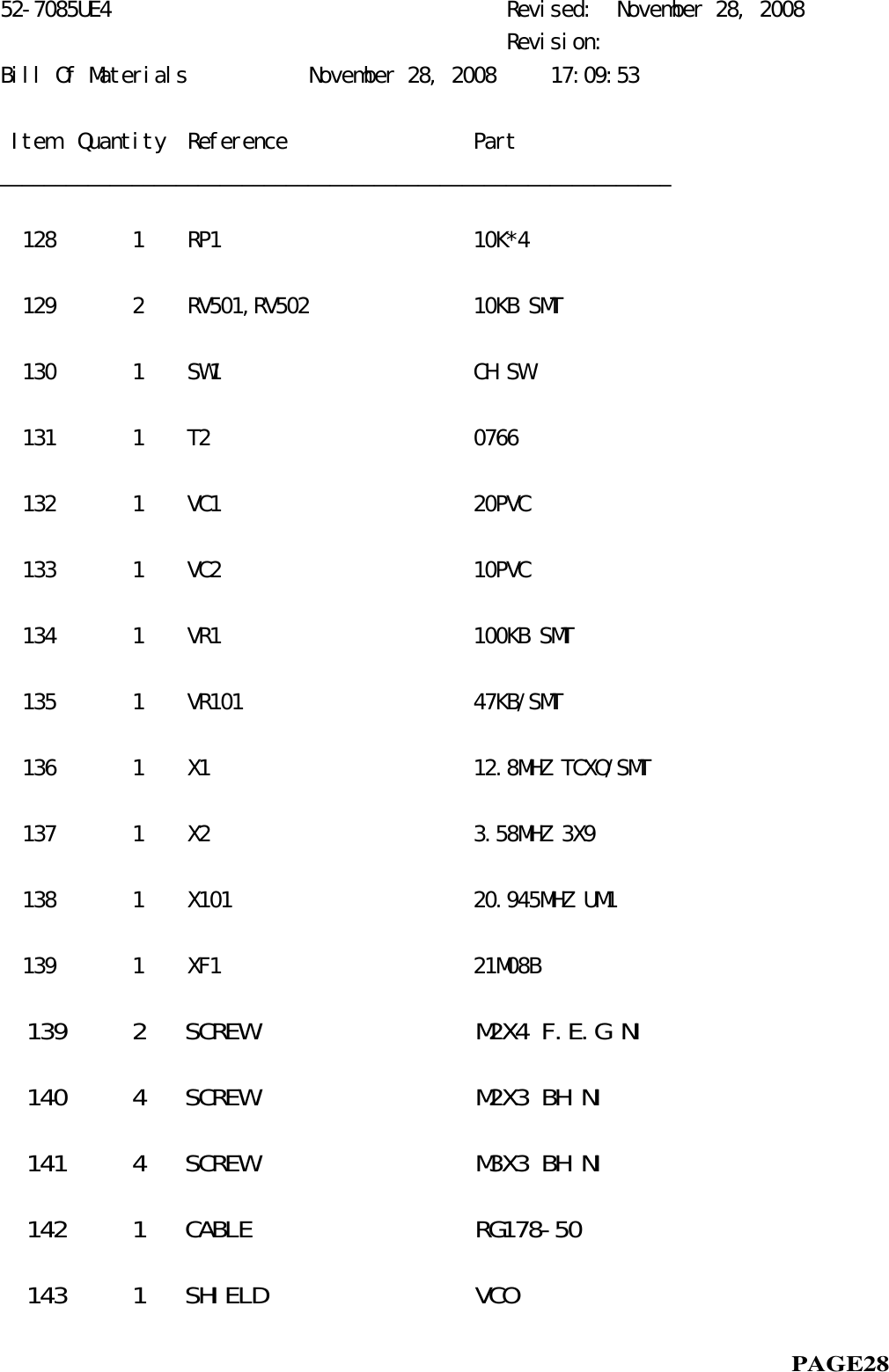 52-7085UE4                                    Revised:  November 28, 2008                                              Revision:Bill Of Materials           November 28, 2008     17:09:53 Item  Quantity  Reference                 Part_____________________________________________________________  128       1    RP1                       10K*4  129       2    RV501,RV502               10KB SMT  130       1    SW1                       CH SW  131       1    T2                        0766  132       1    VC1                       20PVC  133       1    VC2                       10PVC  134       1    VR1                       100KB SMT  135       1    VR101                     47KB/SMT  136       1    X1                        12.8MHZ TCXO/SMT  137       1    X2                        3.58MHZ 3X9  138       1    X101                      20.945MHZ UM1  139       1    XF1                       21M08B  139     2   SCREW                 M2X4 F.E.G NI  140     4   SCREW                 M2X3 BH NI    141     4   SCREW                 M3X3 BH NI  142     1   CABLE                 RG178-50  143     1   SHIELD                VCO                                                            PAGE28