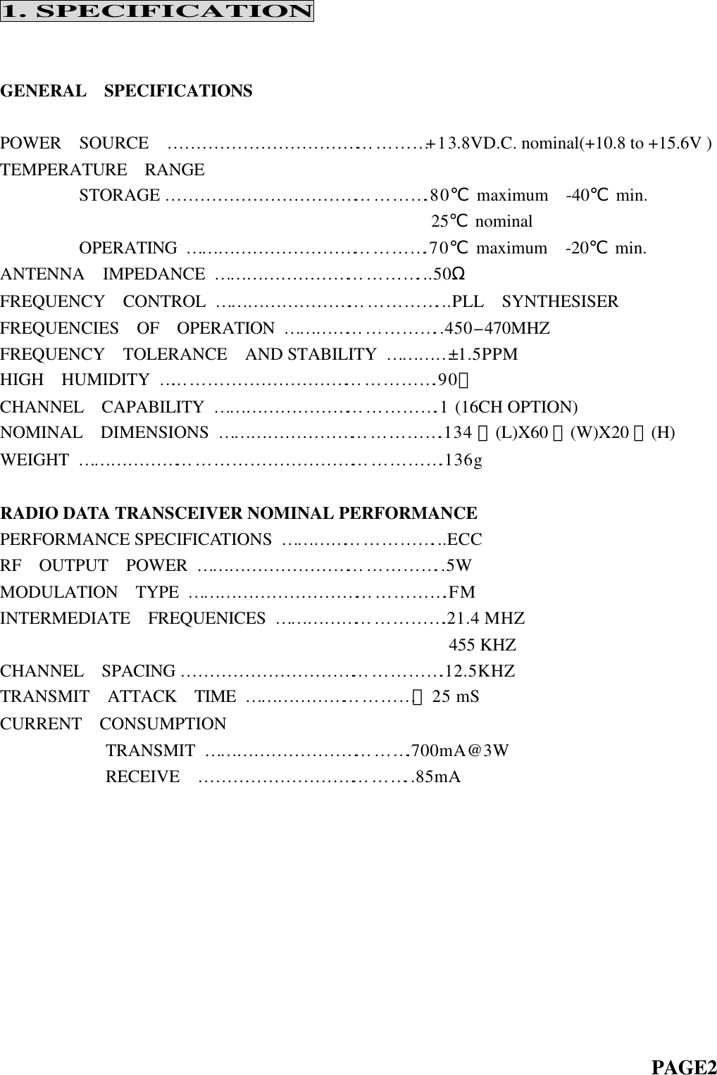 1. SPECIFICATIONGENERAL  SPECIFICATIONSPOWER  SOURCE  ………………………………………+13.8VD.C. nominal(+10.8 to +15.6V )TEMPERATURE  RANGE         STORAGE ……………………………………….80℃ maximum  -40℃ min.                                                 25℃ nominal         OPERATING  … … … … … … … … … … … … … … .70℃ maximum  -20℃ min.ANTENNA  IMPEDANCE  … … … … … … … … … … … … ...50ΩFREQUENCY  CONTROL … … … … … … … … … … … … … ...PLL  SYNTHESISERFREQUENCIES  OF  OPERATION  … … … … … … … … … ..450-470MHZFREQUENCY  TOLERANCE  AND STABILITY  … … … … ±1.5PPMHIGH  HUMIDITY  …… … … … … … … … … … … … … … … .90﹪CHANNEL  CAPABILITY  … … … … … … … … … … … … … .1 (16CH OPTION)NOMINAL  DIMENSIONS  … … … … … … … … … … … … … .134 ㎜(L)X60 ㎜(W)X20 ㎜(H)WEIGHT  … … … … … … … … … … … … … … … … … … … … … .136gRADIO DATA TRANSCEIVER NOMINAL PERFORMANCEPERFORMANCE SPECIFICATIONS  … … … … … … … … … ...ECCRF  OUTPUT  POWER  … … … … … … … … … … … … … … ..5WMODULATION  TYPE  … … … … … … … … … … … … … … … .FMINTERMEDIATE  FREQUENICES  … … … … … … … … … … .21.4 MHZ                                                   455 KHZCHANNEL  SPACING ……………………………………….12.5KHZTRANSMIT  ATTACK  TIME  … … … … … … … … … … ＜25 mSCURRENT  CONSUMPTION            TRANSMIT  … … … … … … … … … … … … .700mA@3W            RECEIVE  ………………………………..85mA                                                                            PAGE2