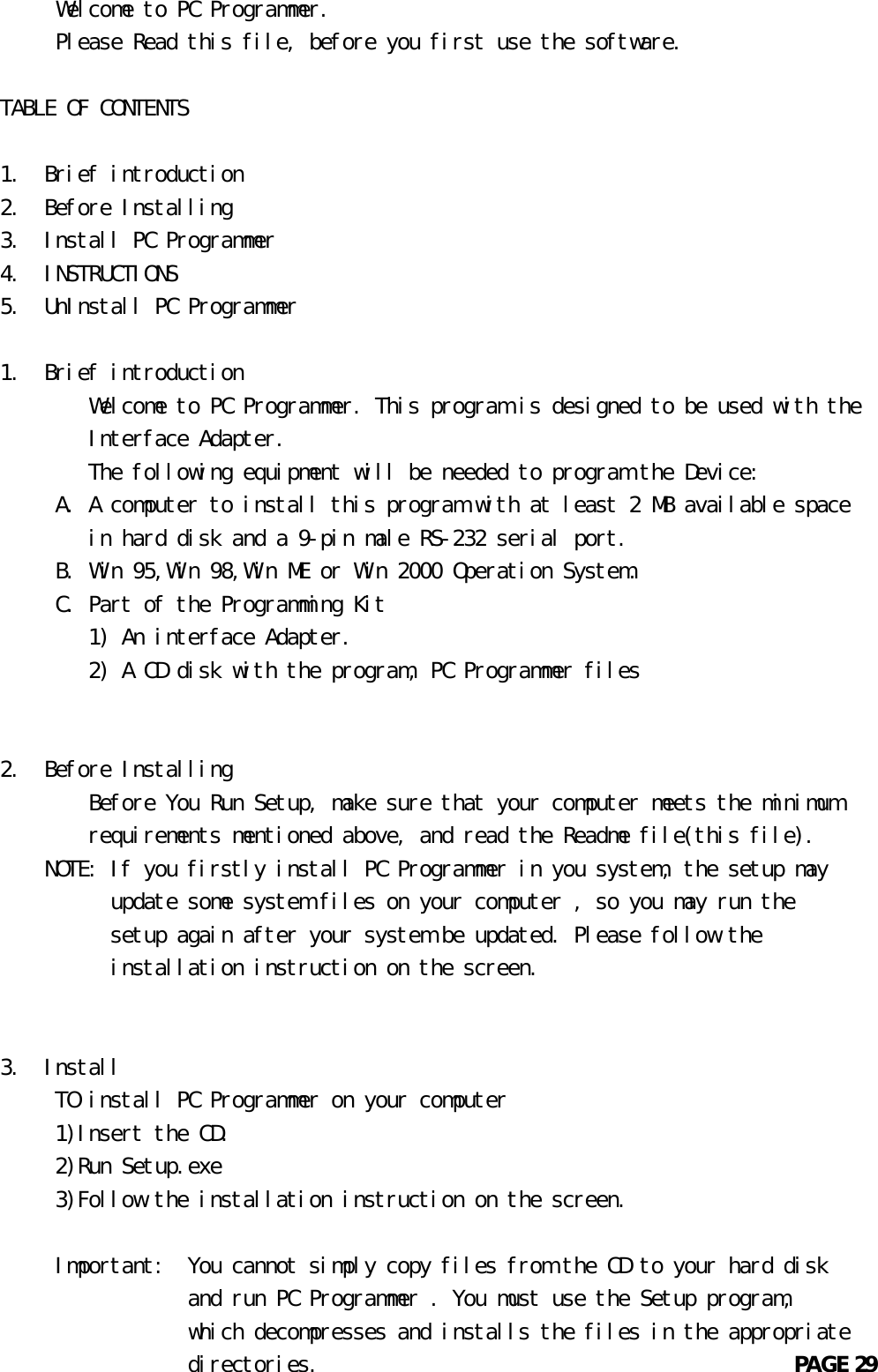      Welcome to PC Programmer.     Please Read this file, before you first use the software.TABLE OF CONTENTS1.  Brief introduction2.  Before Installing3.  Install PC Programmer4.  INSTRUCTIONS5.  UnInstall PC Programmer1.  Brief introduction        Welcome to PC Programmer. This program is designed to be used with the        Interface Adapter.        The following equipment will be needed to program the Device:     A. A computer to install this program with at least 2 MB available space        in hard disk and a 9-pin male RS-232 serial port.     B. Win 95,Win 98,Win ME or Win 2000 Operation System.     C. Part of the Programming Kit        1) An interface Adapter.        2) A CD disk with the program, PC Programmer files2.  Before Installing        Before You Run Setup, make sure that your computer meets the minimum        requirements mentioned above, and read the Readme file(this file).    NOTE: If you firstly install PC Programmer in you system, the setup may          update some system files on your computer , so you may run the          setup again after your system be updated. Please follow the          installation instruction on the screen.3.  Install     TO install PC Programmer on your computer     1)Insert the CD.     2)Run Setup.exe     3)Follow the installation instruction on the screen.     Important:  You cannot simply copy files from the CD to your hard disk                 and run PC Programmer . You must use the Setup program,                 which decompresses and installs the files in the appropriate                 directories.                                           PAGE 29       