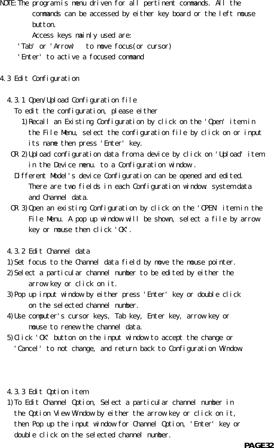 NOTE:The program is menu driven for all pertinent commands. All the             commands can be accessed by either key board or the left mouse             button.             Access keys mainly used are:     &apos;Tab&apos; or &apos;Arrow&apos;   to move focus(or cursor)     &apos;Enter&apos; to active a focused command    4.3 Edit Configuration           4.3.1 Open/Upload Configuration file    To edit the configuration, please either          1)Recall an Existing Configuration by click on the &apos;Open&apos; item in            the File Menu, select the configuration file by click on or input            its name then press &apos;Enter&apos; key.       OR 2)Upload configuration data from a device by click on &apos;Upload&apos; item            in the Device menu. to a Configuration window .    Different Model&apos;s device Configuration can be opened and edited.            There are two fields in each Configuration window: system data            and Channel data.       OR 3)Open an existing Configuration by click on the &apos;OPEN&apos; item in the            File Menu. A pop up window will be shown, select a file by arrow            key or mouse then click &apos;OK&apos;.         4.3.2 Edit Channel data  1)Set focus to the Channel data field by move the mouse pointer.  2)Select a particular channel number to be edited by either the            arrow key or click on it.  3)Pop up input window by either press &apos;Enter&apos; key or double click            on the selected channel number.  4)Use computer&apos;s cursor keys, Tab key, Enter key, arrow key or            mouse to renew the channel data.  5)Click &apos;OK&apos; button on the input window to accept the change or    &apos;Cancel&apos; to not change, and return back to Configuration Window.      4.3.3 Edit Option item  1)To Edit Channel Option, Select a particular channel number in    the Option View Window by either the arrow key or click on it,    then Pop up the input window for Channel Option, &apos;Enter&apos; key or    double click on the selected channel number.                                                            PAGE32