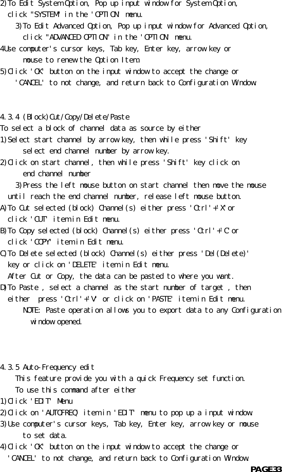   2)To Edit System Option, Pop up input window for System Option,    click &quot;SYSTEM&quot; in the &apos;OPTION&apos; menu.          3)To Edit Advanced Option, Pop up input window for Advanced Option,            click &quot;ADVANCED OPTION&quot; in the &apos;OPTION&apos; menu.  4Use computer&apos;s cursor keys, Tab key, Enter key, arrow key or            mouse to renew the Option Item.  5)Click &apos;OK&apos; button on the input window to accept the change or      &apos;CANCEL&apos; to not change, and return back to Configuration Window.             4.3.4 (Block)Cut/Copy/Delete/Paste  To select a block of channel data as source by either  1)Select start channel by arrow key, then while press &apos;Shift&apos; key            select end channel number by arrow key.  2)Click on start channel, then while press &apos;Shift&apos; key click on            end channel number       3)Press the left mouse button on start channel then move the mouse    until reach the end channel number, release left mouse button.  A)To Cut selected (block) Channel(s) either press &apos;Ctrl&apos;+&apos;X&apos;or    click &apos;CUT&apos; item in Edit menu.  B)To Copy selected (block) Channel(s) either press &apos;Ctrl&apos;+&apos;C&apos;or    click &apos;COPY&apos; item in Edit menu.  C)To Delete selected (block) Channel(s) either press &apos;Del(Delete)&apos;    key or click on &apos;DELETE&apos; item in Edit menu.    After Cut or Copy, the data can be pasted to where you want.  D)To Paste , select a channel as the start number of target , then    either  press &apos;Ctrl&apos;+&apos;V&apos; or click on &apos;PASTE&apos; item in Edit menu.            NOTE: Paste operation allows you to export data to any Configuration          window opened.      4.3.5 Auto-Frequency edit      This feature provide you with a quick Frequency set function.          To use this command after either  1)Click &apos;EDIT&apos; Menu  2)Click on &apos;AUTOFREQ&apos; item in &apos;EDIT&apos; menu to pop up a input window.  3)Use computer&apos;s cursor keys, Tab key, Enter key, arrow key or mouse            to set data.  4)Click &apos;OK&apos; button on the input window to accept the change or    &apos;CANCEL&apos; to not change, and return back to Configuration Window.                                                            PAGE33