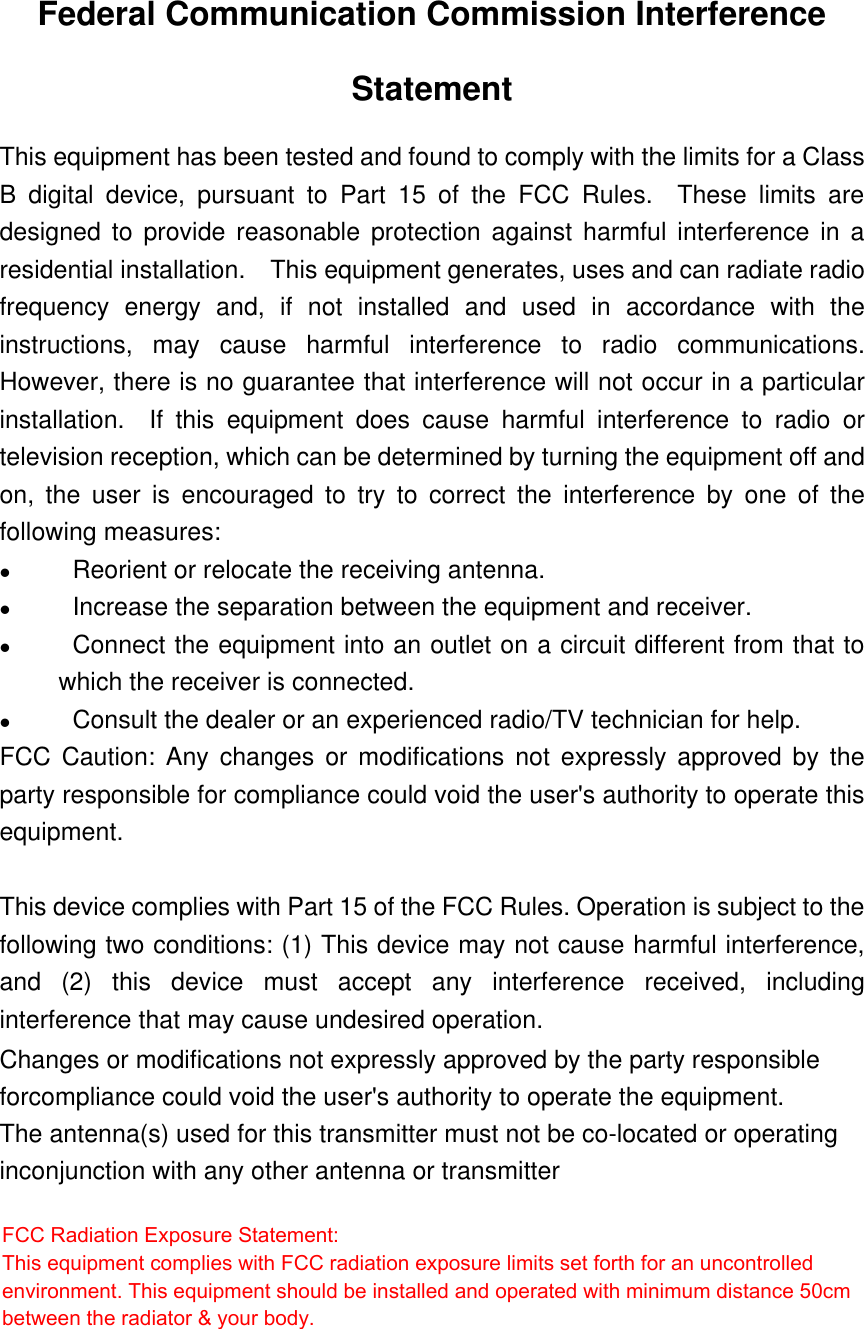 Federal Communication Commission InterferenceStatementThis equipment has been tested and found to comply with the limits for a ClassB digital device, pursuant to Part 15 of the FCC Rules.  These limits aredesigned to provide reasonable protection against harmful interference in aresidential installation.  This equipment generates, uses and can radiate radiofrequency energy and, if not installed and used in accordance with theinstructions, may cause harmful interference to radio communications.However, there is no guarantee that interference will not occur in a particularinstallation.  If this equipment does cause harmful interference to radio ortelevision reception, which can be determined by turning the equipment off andon, the user is encouraged to try to correct the interference by one of thefollowing measures:l                Reorient or relocate the receiving antenna.l                Increase the separation between the equipment and receiver.l                Connect the equipment into an outlet on a circuit different from that towhich the receiver is connected.l                Consult the dealer or an experienced radio/TV technician for help.FCC Caution: Any changes or modifications not expressly approved by theparty responsible for compliance could void the user&apos;s authority to operate thisequipment.This device complies with Part 15 of the FCC Rules. Operation is subject to thefollowing two conditions: (1) This device may not cause harmful interference,and (2) this device must accept any interference received, includinginterference that may cause undesired operation.Changes or modifications not expressly approved by the party responsible forcompliance could void the user&apos;s authority to operate the equipment. The antenna(s) used for this transmitter must not be co-located or operating inconjunction with any other antenna or transmitter  FCC Radiation Exposure Statement: This equipment complies with FCC radiation exposure limits set forth for an uncontrolled environment. This equipment should be installed and operated with minimum distance 50cm between the radiator &amp; your body. 