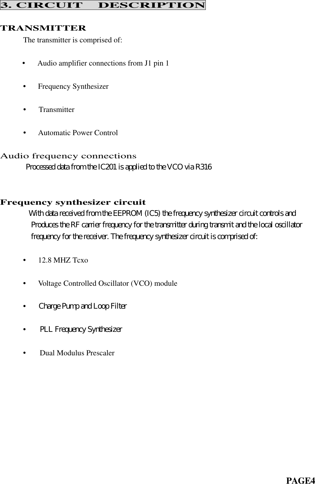 3. CIRCUIT  DESCRIPTIONTRANSMITTER      The transmitter is comprised of:            •   Audio amplifier connections from J1 pin 1      •   Frequency Synthesizer•   Transmitter•   Automatic Power ControlAudio frequency connections      Processed data from the IC201 is applied to the VCO via R316   Frequency synthesizer circuit     With data received from the EEPROM (IC5) the frequency synthesizer circuit controls and        Produces the RF carrier frequency for the transmitter during transmit and the local oscillator        frequency for the receiver. The frequency synthesizer circuit is comprised of:      •   12.8 MHZ Tcxo      •   Voltage Controlled Oscillator (VCO) module      •   Charge Pump and Loop Filter      •   PLL Frequency Synthesizer      •   Dual Modulus Prescaler                                                                          PAGE4