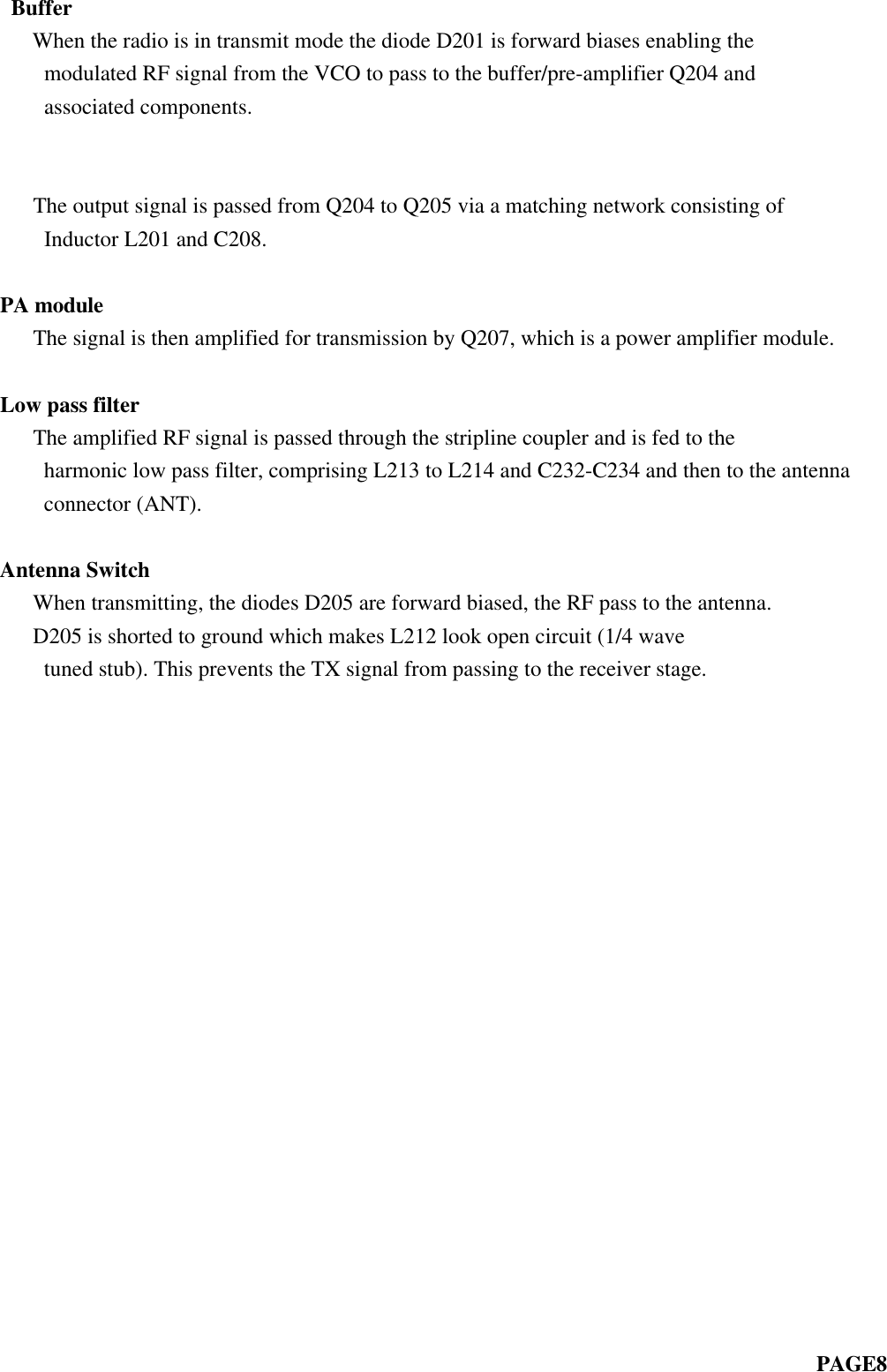  Buffer   When the radio is in transmit mode the diode D201 is forward biases enabling themodulated RF signal from the VCO to pass to the buffer/pre-amplifier Q204 andassociated components.                                                                             The output signal is passed from Q204 to Q205 via a matching network consisting ofInductor L201 and C208.PA module   The signal is then amplified for transmission by Q207, which is a power amplifier module.Low pass filter   The amplified RF signal is passed through the stripline coupler and is fed to theharmonic low pass filter, comprising L213 to L214 and C232-C234 and then to the antennaconnector (ANT).Antenna Switch   When transmitting, the diodes D205 are forward biased, the RF pass to the antenna.   D205 is shorted to ground which makes L212 look open circuit (1/4 wavetuned stub). This prevents the TX signal from passing to the receiver stage.                                                                            PAGE8