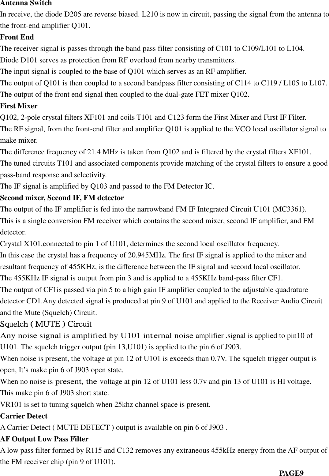 Antenna SwitchIn receive, the diode D205 are reverse biased. L210 is now in circuit, passing the signal from the antenna tothe front-end amplifier Q101.Front EndThe receiver signal is passes through the band pass filter consisting of C101 to C109/L101 to L104.Diode D101 serves as protection from RF overload from nearby transmitters.The input signal is coupled to the base of Q101 which serves as an RF amplifier.The output of Q101 is then coupled to a second bandpass filter consisting of C114 to C119 / L105 to L107.The output of the front end signal then coupled to the dual-gate FET mixer Q102.First MixerQ102, 2-pole crystal filters XF101 and coils T101 and C123 form the First Mixer and First IF Filter.The RF signal, from the front-end filter and amplifier Q101 is applied to the VCO local oscillator signal tomake mixer.The difference frequency of 21.4 MHz is taken from Q102 and is filtered by the crystal filters XF101.The tuned circuits T101 and associated components provide matching of the crystal filters to ensure a goodpass-band response and selectivity.The IF signal is amplified by Q103 and passed to the FM Detector IC.Second mixer, Second IF, FM detectorThe output of the IF amplifier is fed into the narrowband FM IF Integrated Circuit U101 (MC3361).This is a single conversion FM receiver which contains the second mixer, second IF amplifier, and FMdetector.Crystal X101,connected to pin 1 of U101, determines the second local oscillator frequency.In this case the crystal has a frequency of 20.945MHz. The first IF signal is applied to the mixer andresultant frequency of 455KHz, is the difference between the IF signal and second local oscillator.The 455KHz IF signal is output from pin 3 and is applied to a 455KHz band-pass filter CF1.The output of CF1is passed via pin 5 to a high gain IF amplifier coupled to the adjustable quadraturedetector CD1.Any detected signal is produced at pin 9 of U101 and applied to the Receiver Audio Circuitand the Mute (Squelch) Circuit.Squelch ( MUTE ) CircuitAny noise signal is amplified by U101 internal noiseamplifier .signal is applied to pin10 ofU101. The squelch trigger output (pin 13,U101) is applied to the pin 6 of J903.When noise is present, the voltage at pin 12 of U101 is exceeds than 0.7V. The squelch trigger output isopen, It’s make pin 6 of J903 open state.When no noise ispresent, thevoltage at pin 12 of U101 less 0.7v and pin 13 of U101 is HI voltage.This make pin 6 of J903 short state.VR101 is set to tuning squelch when 25khz channel space is present.Carrier DetectA Carrier Detect ( MUTE DETECT ) output is available on pin 6 of J903 .AF Output Low Pass FilterA low pass filter formed by R115 and C132 removes any extraneous 455kHz energy from the AF output ofthe FM receiver chip (pin 9 of U101).PAGE9