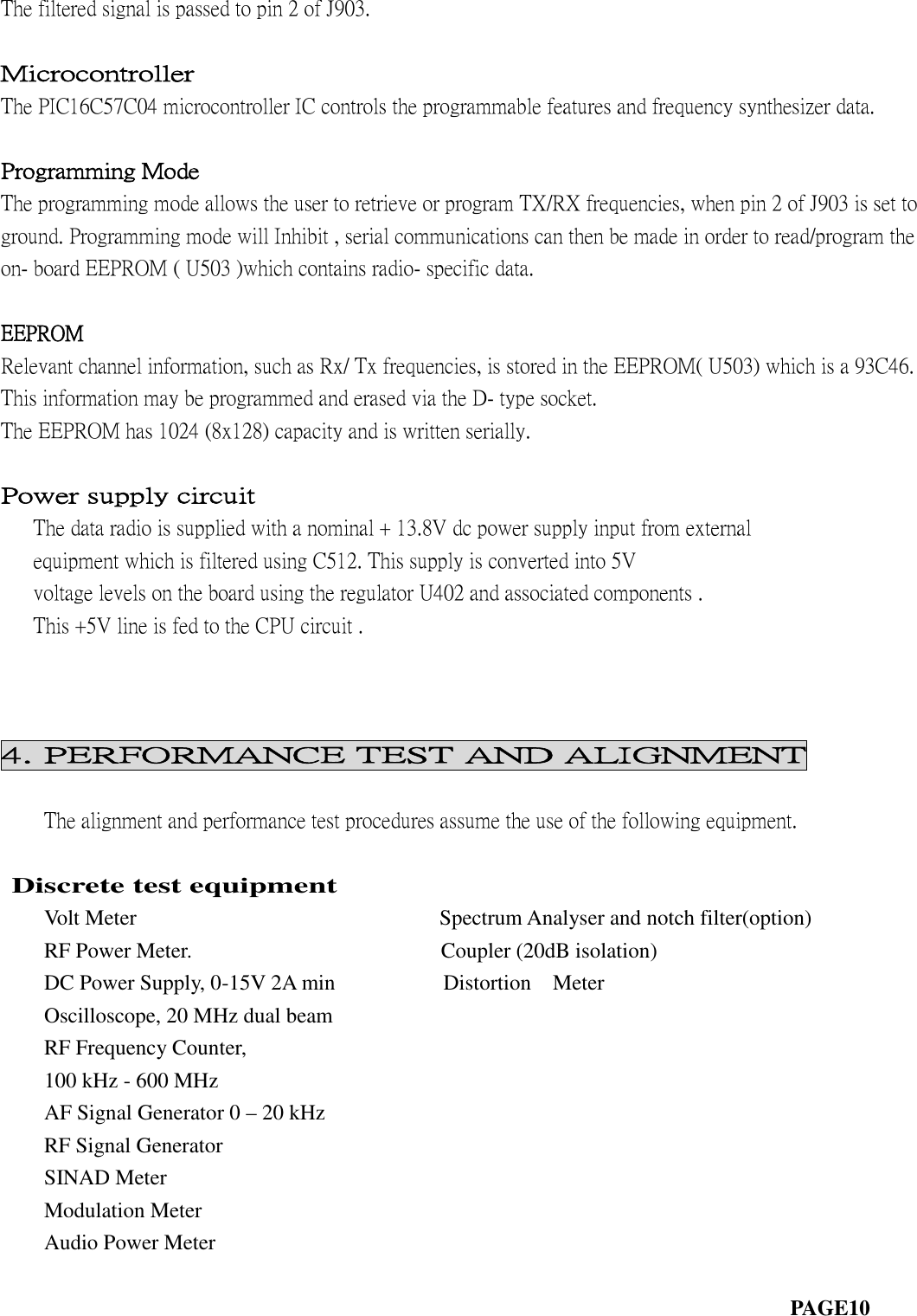 The filtered signal is passed to pin 2 of J903.MicrocontrollerThe PIC16C57C04 microcontroller IC controls the programmable features and frequency synthesizer data.Programming ModeThe programming mode allows the user to retrieve or program TX/RX frequencies, when pin 2 of J903 is set toground. Programming mode will Inhibit , serial communications can then be made in order to read/program theon- board EEPROM ( U503 )which contains radio- specific data.EEPROMRelevant channel information, such as Rx/ Tx frequencies, is stored in the EEPROM( U503) which is a 93C46.This information may be programmed and erased via the D- type socket.The EEPROM has 1024 (8x128) capacity and is written serially.Power supply circuitThe data radio is supplied with a nominal + 13.8V dc power supply input from externalequipment which is filtered using C512. This supply is converted into 5Vvoltage levels on the board using the regulator U402 and associated components .This +5V line is fed to the CPU circuit .4. PERFORMANCE TEST AND ALIGNMENTThe alignment and performance test procedures assume the use of the following equipment.Discrete test equipmentVolt Meter Spectrum Analyser and notch filter(option)RF Power Meter. Coupler (20dB isolation)DC Power Supply, 0-15V 2A min Distortion MeterOscilloscope, 20 MHz dual beamRF Frequency Counter,100 kHz - 600 MHzAF Signal Generator 0 – 20 kHzRF Signal GeneratorSINAD MeterModulation MeterAudio Power MeterPAGE10