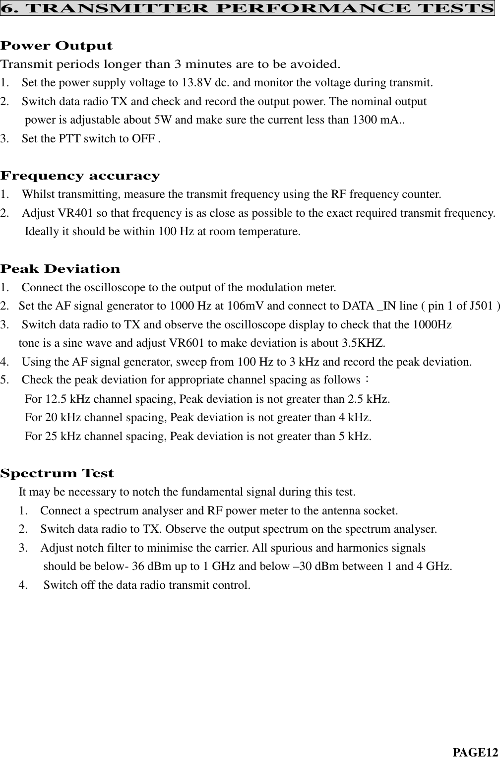 6. TRANSMITTER PERFORMANCE TESTSPower OutputTransmit periods longer than 3 minutes are to be avoided.1. Set the power supply voltage to 13.8V dc. and monitor the voltage during transmit.2. Switch data radio TX and check and record the output power. The nominal outputpower is adjustable about 5W and make sure the current less than 1300 mA..3. Set the PTT switch to OFF .Frequency accuracy1. Whilst transmitting, measure the transmit frequency using the RF frequency counter.2. Adjust VR401 so that frequency is as close as possible to the exact required transmit frequency.Ideally it should be within 100 Hz at room temperature.Peak Deviation1. Connect the oscilloscope to the output of the modulation meter.2. Set the AF signal generator to 1000 Hz at 106mV and connect to DATA _IN line ( pin 1 of J501 )3. Switch data radio to TX and observe the oscilloscope display to check that the 1000Hztone is a sine wave and adjust VR601 to make deviation is about 3.5KHZ.4. Using the AF signal generator, sweep from 100 Hz to 3 kHz and record the peak deviation.5. Check the peak deviation for appropriate channel spacing as follows：For 12.5 kHz channel spacing, Peak deviation is not greater than 2.5 kHz.For 20 kHz channel spacing, Peak deviation is not greater than 4 kHz.For 25 kHz channel spacing, Peak deviation is not greater than 5 kHz.Spectrum TestIt may be necessary to notch the fundamental signal during this test.1. Connect a spectrum analyser and RF power meter to the antenna socket.2. Switch data radio to TX. Observe the output spectrum on the spectrum analyser.3. Adjust notch filter to minimise the carrier. All spurious and harmonics signalsshould be below- 36 dBm up to 1 GHz and below –30 dBm between 1 and 4 GHz.4. Switch off the data radio transmit control.PAGE12