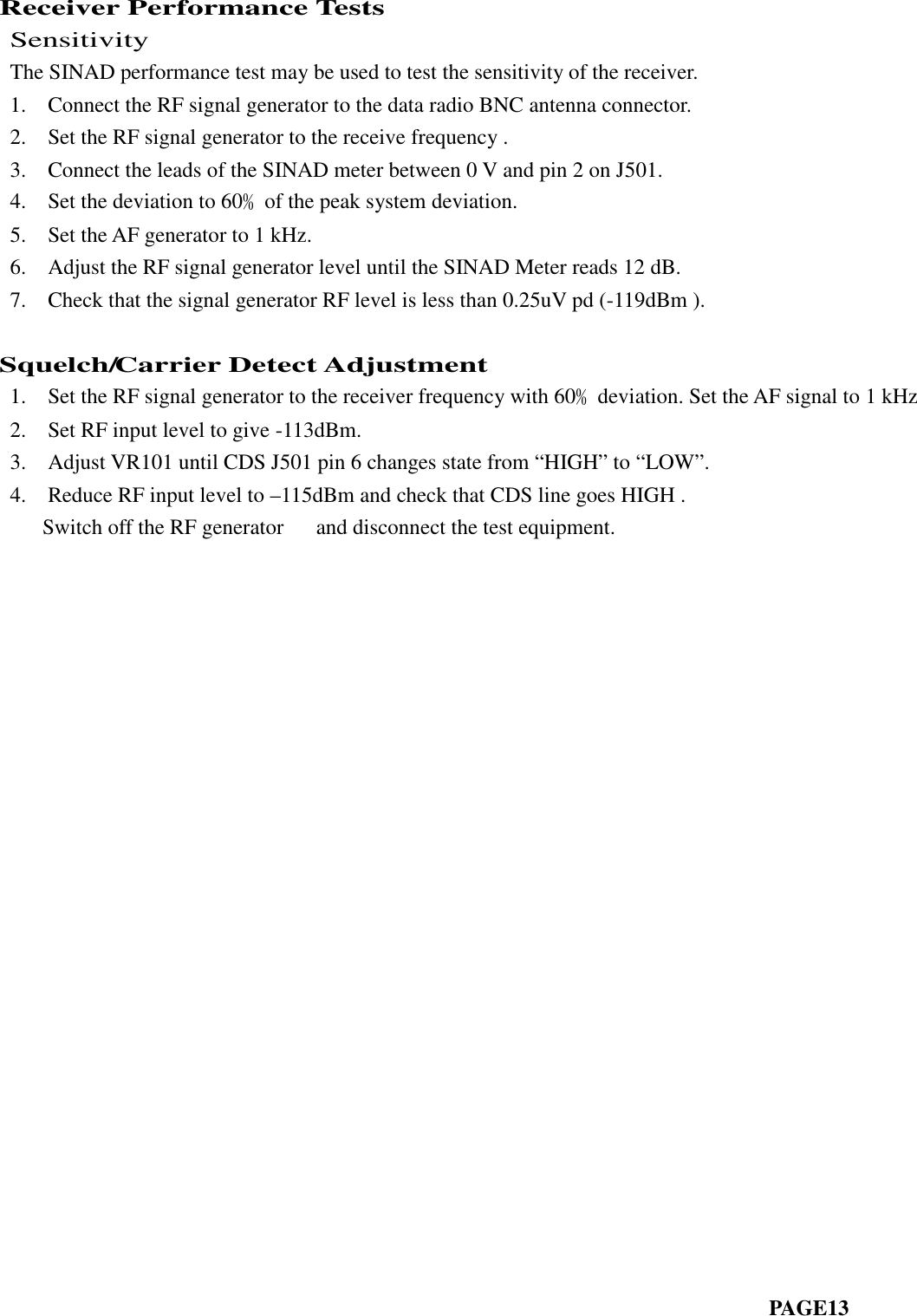 Receiver Performance TestsSensitivityThe SINAD performance test may be used to test the sensitivity of the receiver.1. Connect the RF signal generator to the data radio BNC antenna connector.2. Set the RF signal generator to the receive frequency .3. Connect the leads of the SINAD meter between 0 V and pin 2 on J501.4. Set the deviation to 60﹪of the peak system deviation.5. Set the AF generator to 1 kHz.6. Adjust the RF signal generator level until the SINAD Meter reads 12 dB.7. Check that the signal generator RF level is less than 0.25uV pd (-119dBm ).Squelch/Carrier Detect Adjustment1. Set the RF signal generator to the receiver frequency with 60﹪deviation. Set the AF signal to 1 kHz2. Set RF input level to give -113dBm.3. Adjust VR101 until CDS J501 pin 6 changes state from “HIGH” to “LOW”.4. Reduce RF input level to –115dBm and check that CDS line goes HIGH .Switch off the RF generator and disconnect the test equipment.PAGE13