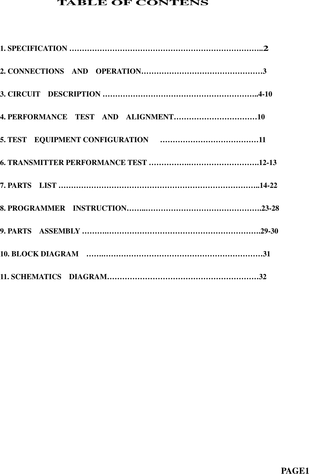 TABLE OF CONTENS1.SPECIFICATION…………………………………………………………………..22. CONNECTIONS AND OPERATION… … … … … … … … … … … … … … … … 33. CIRCUIT DESCRIPTION … … … … … … … … … … … … … … … … … … … … ..4-104. PERFORMANCE TEST AND ALIGNMENT… … … … … … … … … … … 105. TEST EQUIPMENT CONFIGURATION … … … … … … … … … … … … … 116. TRANSMITTER PERFORMANCE TEST … … … … … .… … … … … … … … … .12-137.PARTS LIST……………………………………………………………………..14-228. PROGRAMMER INSTRUCTION… … ..… … … … … … … … … … … … … … … .23-289. PARTS ASSEMBLY … … … .… … … … … … … … … … … … … … … … … … … … .29-3010.BLOCKDIAGRAM …….………………………………………………………3111. SCHEMATICS DIAGRAM… … … … … … … … … … … … … … … … … … … … 32PAGE1