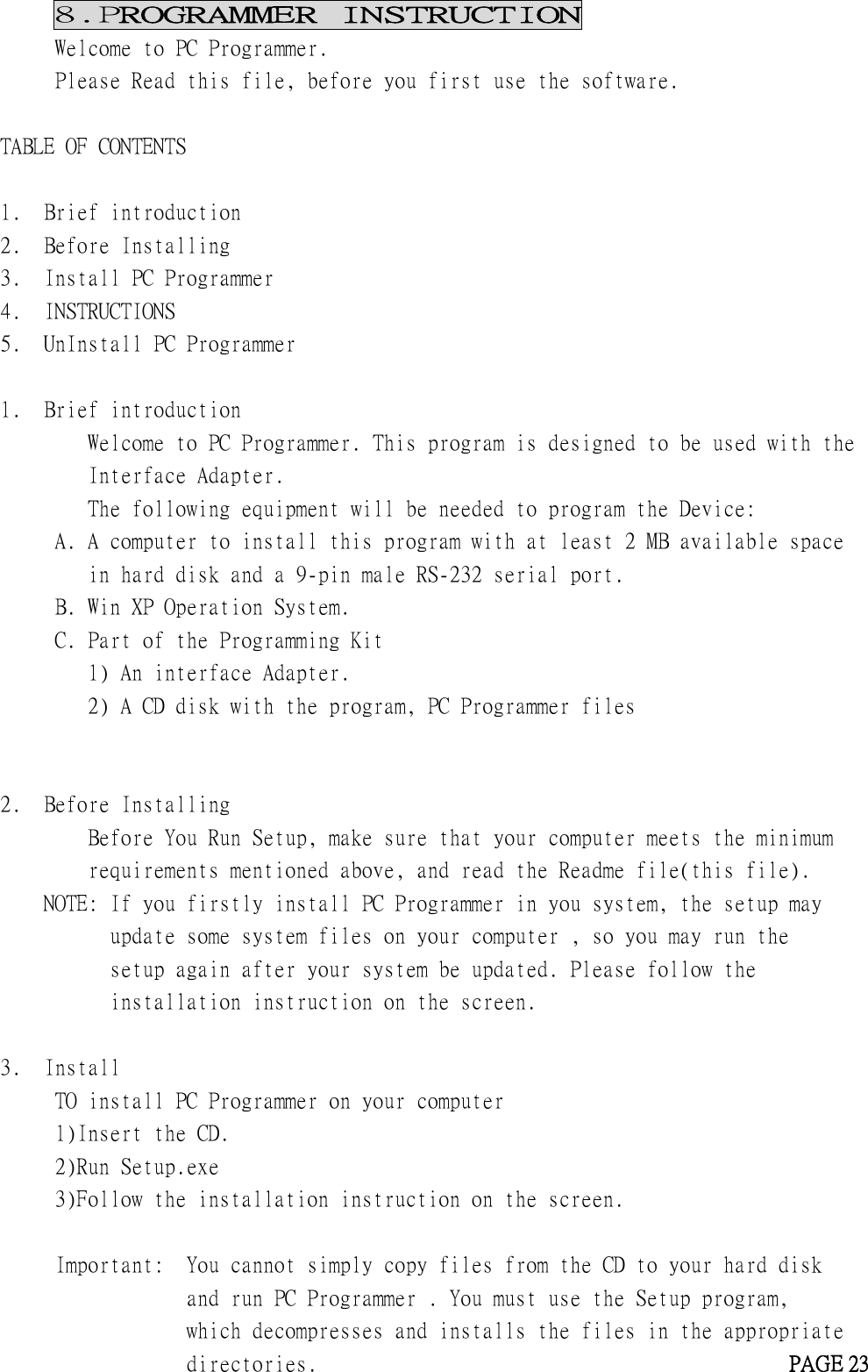 8.PROGRAMMER INSTRUCTIONWelcome to PC Programmer.Please Read this file, before you first use the software.TABLE OF CONTENTS1. Brief introduction2. Before Installing3. Install PC Programmer4. INSTRUCTIONS5. UnInstall PC Programmer1. Brief introductionWelcome to PC Programmer. This program is designed to be used with theInterface Adapter.The following equipment will be needed to program the Device:A. A computer to install this program with at least 2 MB available spacein hard disk and a 9-pin male RS-232 serial port.B. Win XP Operation System.C. Part of the Programming Kit1) An interface Adapter.2) A CD disk with the program, PC Programmer files2. Before InstallingBefore You Run Setup, make sure that your computer meets the minimumrequirements mentioned above, and read the Readme file(this file).NOTE: If you firstly install PC Programmer in you system, the setup mayupdate some system files on your computer , so you may run thesetup again after your system be updated. Please follow theinstallation instruction on the screen.3. InstallTO install PC Programmer on your computer1)Insert the CD.2)Run Setup.exe3)Follow the installation instruction on the screen.Important: You cannot simply copy files from the CD to your hard diskand run PC Programmer . You must use the Setup program,which decompresses and installs the files in the appropriatedirectories. PAGE 23