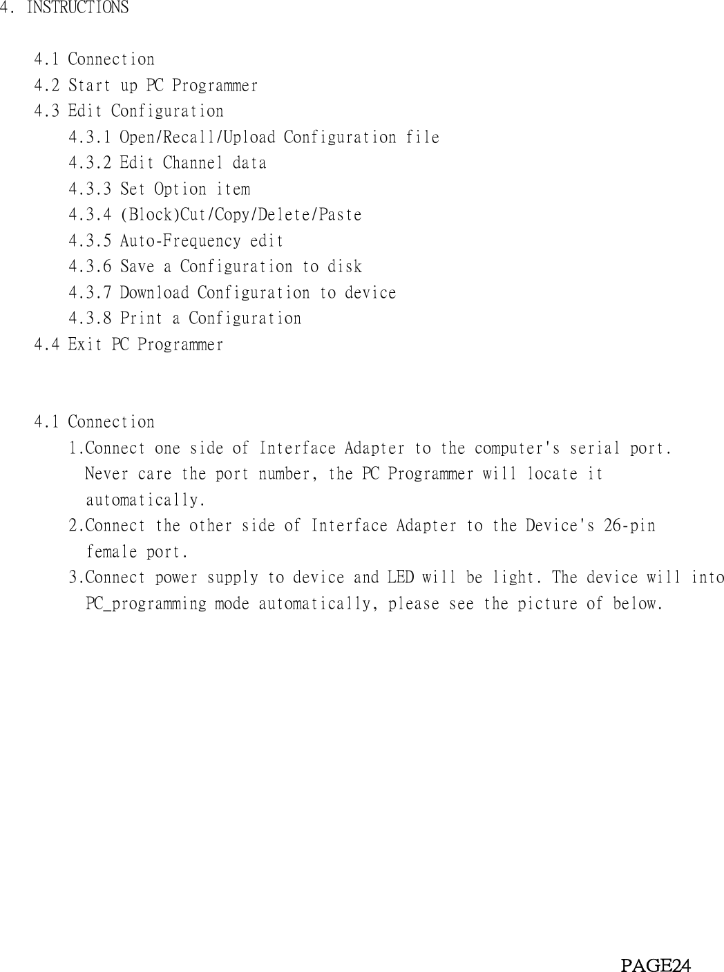 4. INSTRUCTIONS4.1 Connection4.2 Start up PC Programmer4.3 Edit Configuration4.3.1 Open/Recall/Upload Configuration file4.3.2 Edit Channel data4.3.3 Set Option item4.3.4 (Block)Cut/Copy/Delete/Paste4.3.5 Auto-Frequency edit4.3.6 Save a Configuration to disk4.3.7 Download Configuration to device4.3.8 Print a Configuration4.4 Exit PC Programmer4.1 Connection1.Connect one side of Interface Adapter to the computer&apos;s serial port.Never care the port number, the PC Programmer will locate itautomatically.2.Connect the other side of Interface Adapter to the Device&apos;s 26-pinfemale port.3.Connect power supply to device and LED will be light. The device will intoPC_programming mode automatically, please see the picture of below.PAGE24