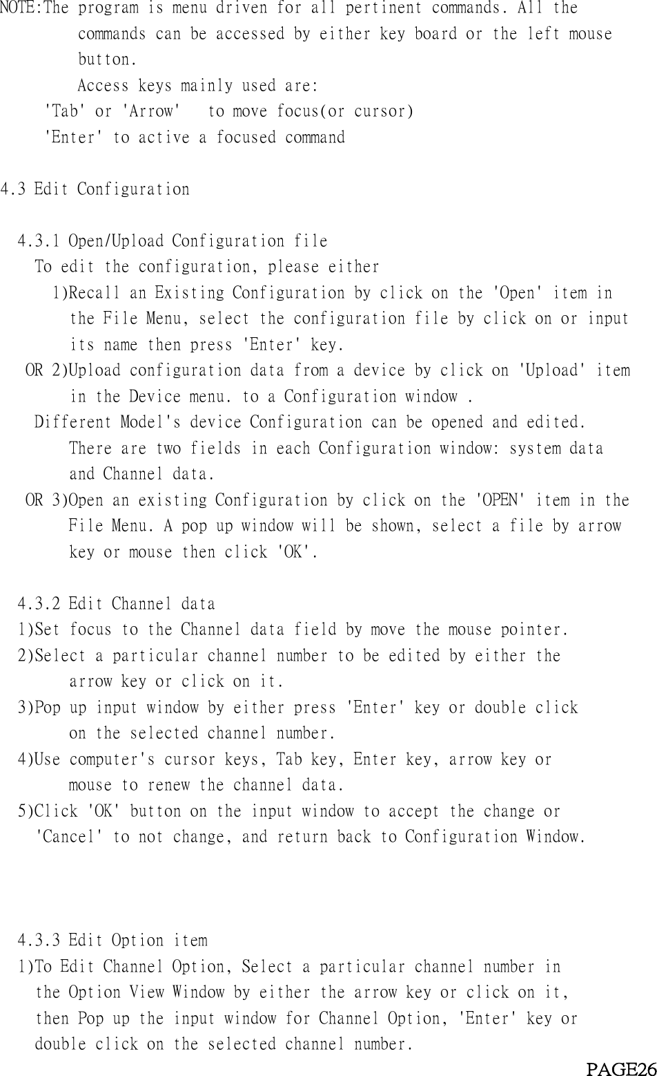 NOTE:The program is menu driven for all pertinent commands. All thecommands can be accessed by either key board or the left mousebutton.Access keys mainly used are:&apos;Tab&apos; or &apos;Arrow&apos; to move focus(or cursor)&apos;Enter&apos; to active a focused command4.3 Edit Configuration4.3.1 Open/Upload Configuration fileTo edit the configuration, please either1)Recall an Existing Configuration by click on the &apos;Open&apos; item inthe File Menu, select the configuration file by click on or inputits name then press &apos;Enter&apos; key.OR 2)Upload configuration data from a device by click on &apos;Upload&apos; itemin the Device menu. to a Configuration window .Different Model&apos;s device Configuration can be opened and edited.There are two fields in each Configuration window: system dataand Channel data.OR 3)Open an existing Configuration by click on the &apos;OPEN&apos; item in theFile Menu. A pop up window will be shown, select a file by arrowkey or mouse then click &apos;OK&apos;.4.3.2 Edit Channel data1)Set focus to the Channel data field by move the mouse pointer.2)Select a particular channel number to be edited by either thearrow key or click on it.3)Pop up input window by either press &apos;Enter&apos; key or double clickon the selected channel number.4)Use computer&apos;s cursor keys, Tab key, Enter key, arrow key ormouse to renew the channel data.5)Click &apos;OK&apos; button on the input window to accept the change or&apos;Cancel&apos; to not change, and return back to Configuration Window.4.3.3 Edit Option item1)To Edit Channel Option, Select a particular channel number inthe Option View Window by either the arrow key or click on it,then Pop up the input window for Channel Option, &apos;Enter&apos; key ordouble click on the selected channel number.PAGE26