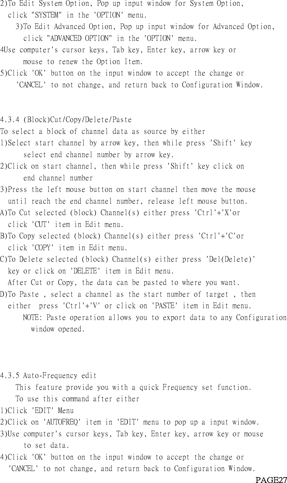 2)To Edit System Option, Pop up input window for System Option,click &quot;SYSTEM&quot; in the &apos;OPTION&apos; menu.3)To Edit Advanced Option, Pop up input window for Advanced Option,click &quot;ADVANCED OPTION&quot; in the &apos;OPTION&apos; menu.4Use computer&apos;s cursor keys, Tab key, Enter key, arrow key ormouse to renew the Option Item.5)Click &apos;OK&apos; button on the input window to accept the change or&apos;CANCEL&apos; to not change, and return back to Configuration Window.4.3.4 (Block)Cut/Copy/Delete/PasteTo select a block of channel data as source by either1)Select start channel by arrow key, then while press &apos;Shift&apos; keyselect end channel number by arrow key.2)Click on start channel, then while press &apos;Shift&apos; key click onend channel number3)Press the left mouse button on start channel then move the mouseuntil reach the end channel number, release left mouse button.A)To Cut selected (block) Channel(s) either press &apos;Ctrl&apos;+&apos;X&apos;orclick &apos;CUT&apos; item in Edit menu.B)To Copy selected (block) Channel(s) either press &apos;Ctrl&apos;+&apos;C&apos;orclick &apos;COPY&apos; item in Edit menu.C)To Delete selected (block) Channel(s) either press &apos;Del(Delete)&apos;key or click on &apos;DELETE&apos; item in Edit menu.After Cut or Copy, the data can be pasted to where you want.D)To Paste , select a channel as the start number of target , theneither press &apos;Ctrl&apos;+&apos;V&apos; or click on &apos;PASTE&apos; item in Edit menu.NOTE: Paste operation allows you to export data to any Configurationwindow opened.4.3.5 Auto-Frequency editThis feature provide you with a quick Frequency set function.To use this command after either1)Click &apos;EDIT&apos; Menu2)Click on &apos;AUTOFREQ&apos; item in &apos;EDIT&apos; menu to pop up a input window.3)Use computer&apos;s cursor keys, Tab key, Enter key, arrow key or mouseto set data.4)Click &apos;OK&apos; button on the input window to accept the change or&apos;CANCEL&apos; to not change, and return back to Configuration Window.PAGE27