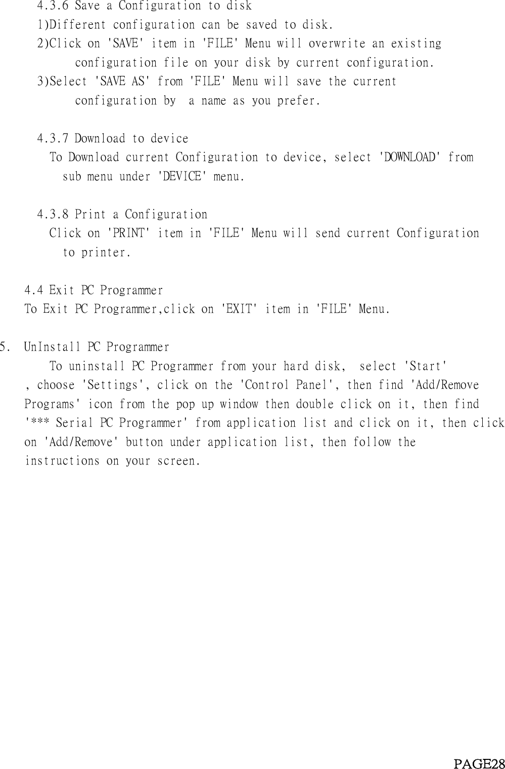 4.3.6 Save a Configuration to disk1)Different configuration can be saved to disk.2)Click on &apos;SAVE&apos; item in &apos;FILE&apos; Menu will overwrite an existingconfiguration file on your disk by current configuration.3)Select &apos;SAVE AS&apos; from &apos;FILE&apos; Menu will save the currentconfiguration by a name as you prefer.4.3.7 Download to deviceTo Download current Configuration to device, select &apos;DOWNLOAD&apos; fromsub menu under &apos;DEVICE&apos; menu.4.3.8 Print a ConfigurationClick on &apos;PRINT&apos; item in &apos;FILE&apos; Menu will send current Configurationto printer.4.4 Exit PC ProgrammerTo Exit PC Programmer,click on &apos;EXIT&apos; item in &apos;FILE&apos; Menu.5. UnInstall PC ProgrammerTo uninstall PC Programmer from your hard disk, select &apos;Start&apos;, choose &apos;Settings&apos;, click on the &apos;Control Panel&apos;, then find &apos;Add/RemovePrograms&apos; icon from the pop up window then double click on it, then find&apos;*** Serial PC Programmer&apos; from application list and click on it, then clickon &apos;Add/Remove&apos; button under application list, then follow theinstructions on your screen.PAGE28