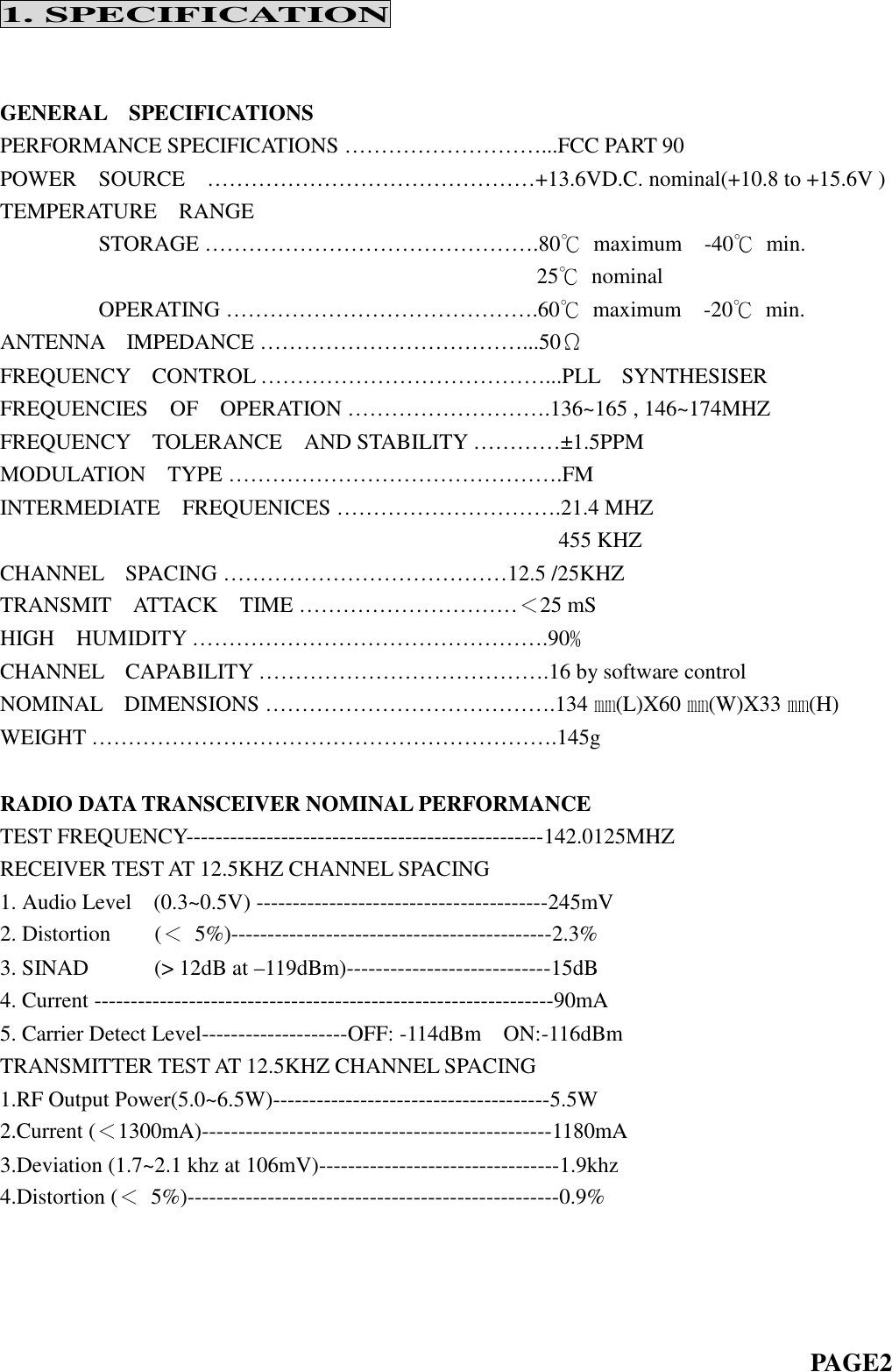 1. SPECIFICATIONGENERAL SPECIFICATIONSPERFORMANCE SPECIFICATIONS … … … … … … … … … ...FCC PART 90POWER SOURCE … … … … … … … … … … … … … … … +13.6VD.C. nominal(+10.8 to +15.6V )TEMPERATURE RANGESTORAGE……………………………………….80℃maximum -40℃min.25℃nominalOPERATING…………………………………….60℃maximum -20℃min.ANTENNA IMPEDANCE … … … … … … … … … … … … ...50ΩFREQUENCY CONTROL … … … … … … … … … … … … … ...PLL SYNTHESISERFREQUENCIES OF OPERATION … … … … … … … … … .136~165 , 146~174MHZFREQUENCY TOLERANCE AND STABILITY … … … … ±1.5PPMMODULATION TYPE … … … … … … … … … … … … … … … .FMINTERMEDIATE FREQUENICES … … … … … … … … … … .21.4 MHZ455 KHZCHANNEL SPACING … … … … … … … … … … … … … 12.5 /25KHZTRANSMIT ATTACK TIME … … … … … … … … … … ＜25 mSHIGH HUMIDITY … … … … … … … … … … … … … … … … .90﹪CHANNEL CAPABILITY … … … … … … … … … … … … … .16 by software controlNOMINAL DIMENSIONS … … … … … … … … … … … … … .134 ㎜(L)X60 ㎜(W)X33 ㎜(H)WEIGHT……………………………………………………….145gRADIO DATA TRANSCEIVER NOMINAL PERFORMANCETEST FREQUENCY-------------------------------------------------142.0125MHZRECEIVER TEST AT 12.5KHZ CHANNEL SPACING1. Audio Level (0.3~0.5V) ----------------------------------------245mV2. Distortion (＜5%)--------------------------------------------2.3%3. SINAD (&gt; 12dB at –119dBm)----------------------------15dB4. Current ---------------------------------------------------------------90mA5. Carrier Detect Level--------------------OFF: -114dBm ON:-116dBmTRANSMITTER TEST AT 12.5KHZ CHANNEL SPACING1.RF Output Power(5.0~6.5W)--------------------------------------5.5W2.Current (＜1300mA)------------------------------------------------1180mA3.Deviation (1.7~2.1 khz at 106mV)---------------------------------1.9khz4.Distortion (＜5%)---------------------------------------------------0.9%PAGE2