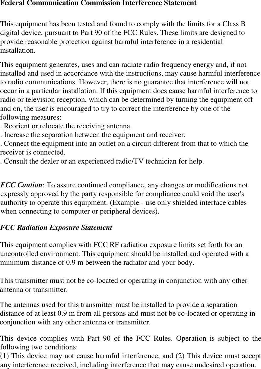Federal Communication Commission Interference StatementThis equipment has been tested and found to comply with the limits for a Class B digital device, pursuant to Part 90 of the FCC Rules. These limits are designed to provide reasonable protection against harmful interference in a residential installation.This equipment generates, uses and can radiate radio frequency energy and, if not installed and used in accordance with the instructions, may cause harmful interference to radio communications. However, there is no guarantee that interference will not occur in a particular installation. If this equipment does cause harmful interference to radio or television reception, which can be determined by turning the equipment off and on, the user is encouraged to try to correct the interference by one of the following measures:. Reorient or relocate the receiving antenna.. Increase the separation between the equipment and receiver.. Connect the equipment into an outlet on a circuit different from that to which the receiver is connected.. Consult the dealer or an experienced radio/TV technician for help.FCC Caution: To assure continued compliance, any changes or modifications notexpressly approved by the party responsible for compliance could void the user&apos;sauthority to operate this equipment. (Example - use only shielded interface cableswhen connecting to computer or peripheral devices).FCC Radiation Exposure StatementThis equipment complies with FCC RF radiation exposure limits set forth for an uncontrolled environment. This equipment should be installed and operated with a minimum distance of 0.9 m between the radiator and your body.This transmitter must not be co-located or operating in conjunction with any otherantenna or transmitter.The antennas used for this transmitter must be installed to provide a separation distance of at least 0.9 m from all persons and must not be co-located or operating in conjunction with any other antenna or transmitter.This device complies with Part 90 of the FCC Rules. Operation is subject to the following two conditions:(1) This device may not cause harmful interference, and (2) This device must accept any interference received, including interference that may cause undesired operation.