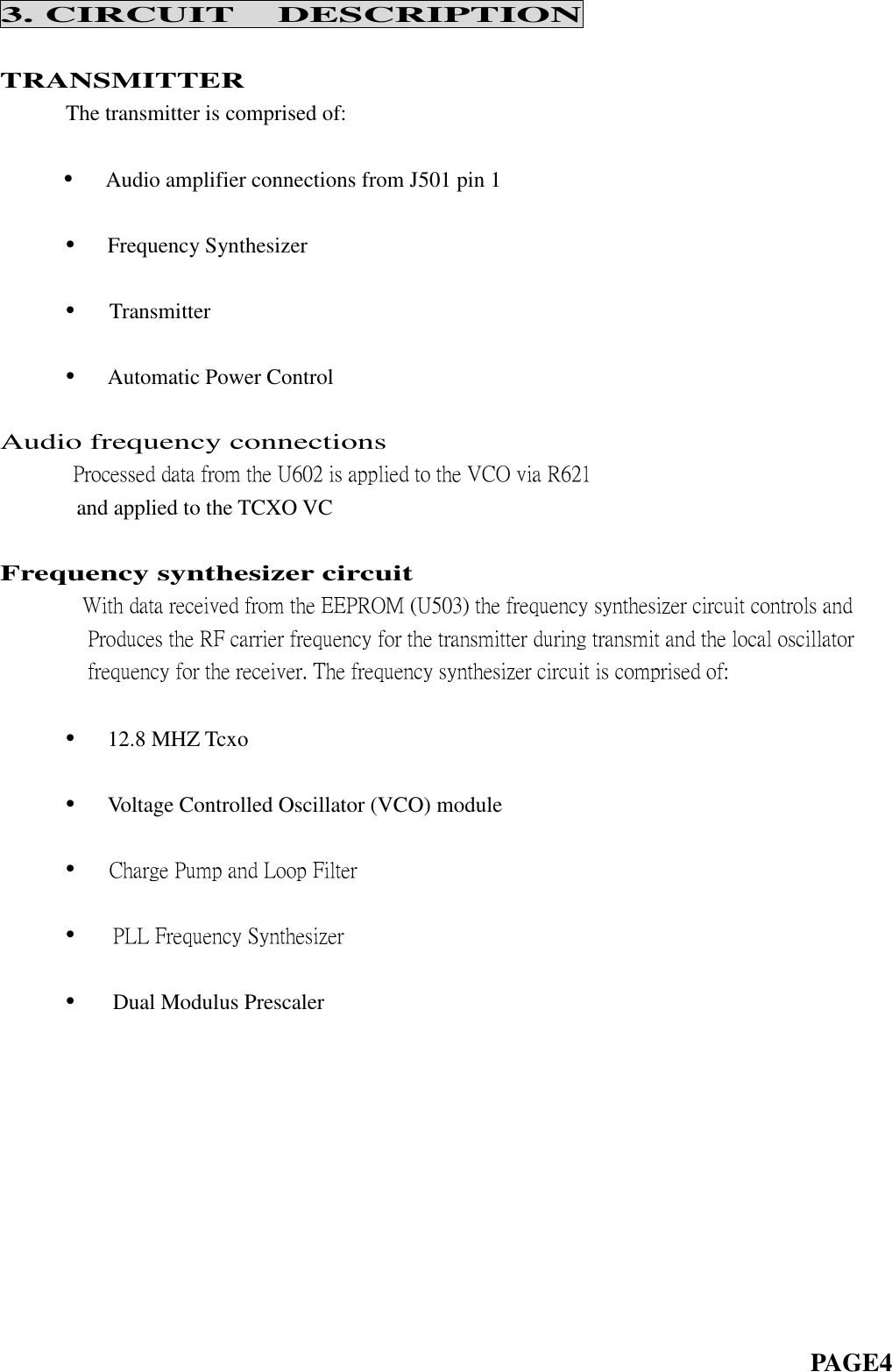 3. CIRCUIT DESCRIPTIONTRANSMITTERThe transmitter is comprised of:•Audio amplifier connections from J501 pin 1•Frequency Synthesizer•Transmitter•Automatic Power ControlAudio frequency connectionsProcessed data from the U602 is applied to the VCO via R621and applied to the TCXO VCFrequency synthesizer circuitWith data received from the EEPROM (U503) the frequency synthesizer circuit controls andProduces the RF carrier frequency for the transmitter during transmit and the local oscillatorfrequency for the receiver. The frequency synthesizer circuit is comprised of:•12.8 MHZ Tcxo•Voltage Controlled Oscillator (VCO) module•Charge Pump and Loop Filter•PLL Frequency Synthesizer•Dual Modulus PrescalerPAGE4