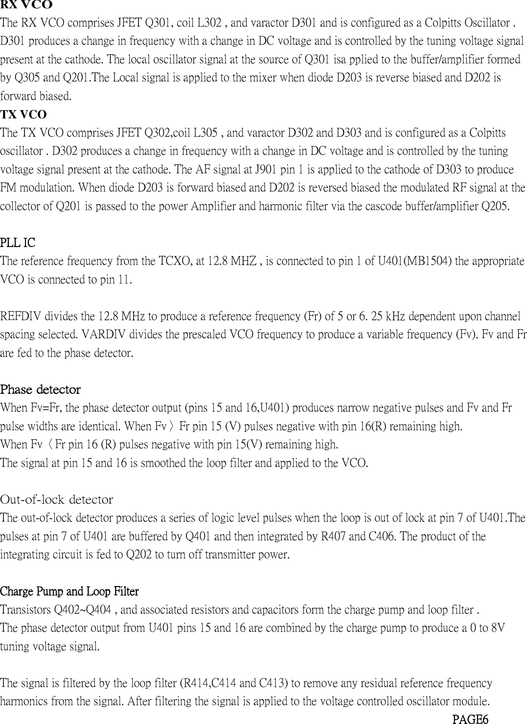 RXVCOThe RX VCO comprises JFET Q301, coil L302 , and varactor D301 and is configured as a Colpitts Oscillator .D301 produces a change in frequency with a change in DC voltage and is controlled by the tuning voltage signalpresent at the cathode. The local oscillator signal at the source of Q301 isa pplied to the buffer/amplifier formedby Q305 and Q201.The Local signal is applied to the mixer when diode D203 is reverse biased and D202 isforward biased.TX VCOThe TX VCO comprises JFET Q302,coil L305 , and varactor D302 and D303 and is configured as a Colpittsoscillator . D302 produces a change in frequency with a change in DC voltage and is controlled by the tuningvoltage signal present at the cathode. The AF signal at J901 pin 1 is applied to the cathode of D303 to produceFM modulation. When diode D203 is forward biased and D202 is reversed biased the modulated RF signal at thecollector of Q201 is passed to the power Amplifier and harmonic filter via the cascode buffer/amplifier Q205.PLL ICThe reference frequency from the TCXO, at 12.8 MHZ , is connected to pin 1 of U401(MB1504) the appropriateVCO is connected to pin 11.REFDIV divides the 12.8 MHz to produce a reference frequency (Fr) of 5 or 6. 25 kHz dependent upon channelspacing selected. VARDIV divides the prescaled VCO frequency to produce a variable frequency (Fv). Fv and Frare fed to the phase detector.Phase detectorWhen Fv=Fr, the phase detector output (pins 15 and 16,U401) produces narrow negative pulses and Fv and Frpulse widths are identical. When Fv〉Fr pin 15 (V) pulses negative with pin 16(R) remaining high.When Fv〈Fr pin 16 (R) pulses negative with pin 15(V) remaining high.The signal at pin 15 and 16 is smoothed the loop filter and applied to the VCO.Out-of-lock detectorThe out-of-lock detector produces a series of logic level pulses when the loop is out of lock at pin 7 of U401.Thepulses at pin 7 of U401 are buffered by Q401 and then integrated by R407 and C406. The product of theintegrating circuit is fed to Q202 to turn off transmitter power.Charge Pump and Loop FilterTransistors Q402~Q404 , and associated resistors and capacitors form the charge pump and loop filter .The phase detector output from U401 pins 15 and 16 are combined by the charge pump to produce a 0 to 8Vtuning voltage signal.The signal is filtered by the loop filter (R414,C414 and C413) to remove any residual reference frequencyharmonics from the signal. After filtering the signal is applied to the voltage controlled oscillator module.PAGE6