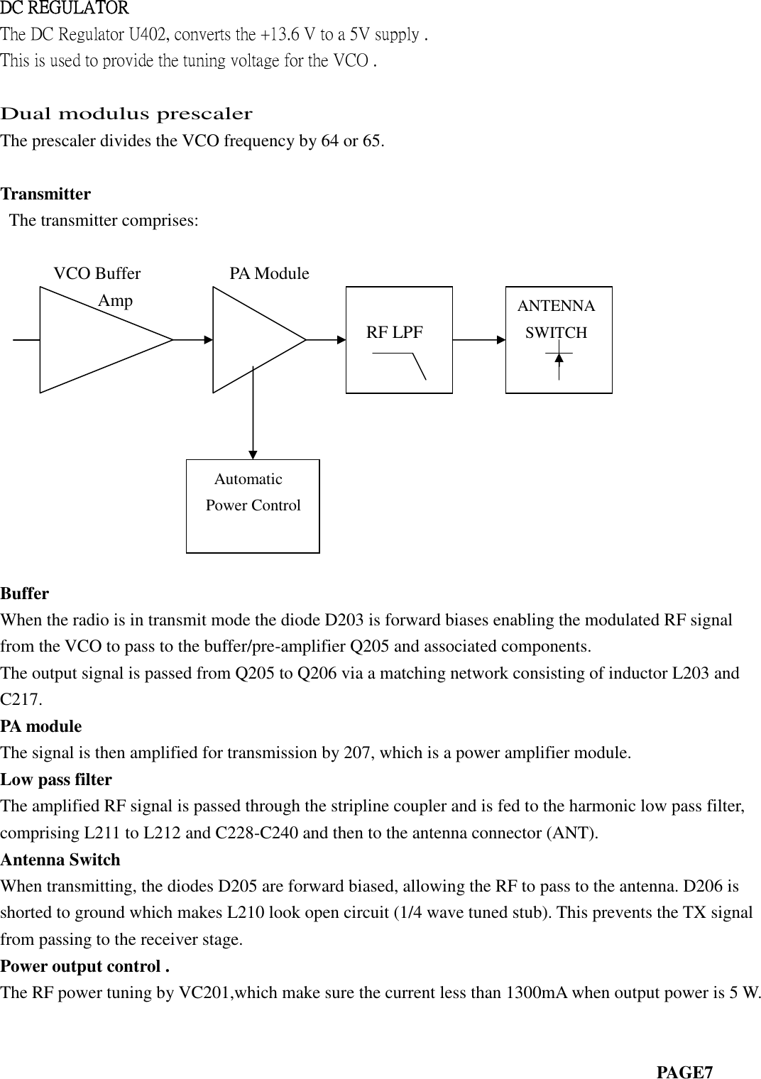 DC REGULATORThe DC Regulator U402, converts the +13.6 V to a 5V supply .This is used to provide the tuning voltage for the VCO .Dual modulus prescalerThe prescaler divides the VCO frequency by 64 or 65.TransmitterThe transmitter comprises:VCO Buffer PA ModuleAmpBufferWhen the radio is in transmit mode the diode D203 is forward biases enabling the modulated RF signalfrom the VCO to pass to the buffer/pre-amplifier Q205 and associated components.The output signal is passed from Q205 to Q206 via a matching network consisting of inductor L203 andC217.PA moduleThe signal is then amplified for transmission by 207, which is a power amplifier module.Low pass filterThe amplified RF signal is passed through the stripline coupler and is fed to the harmonic low pass filter,comprising L211 to L212 and C228-C240 and then to the antenna connector (ANT).Antenna SwitchWhen transmitting, the diodes D205 are forward biased, allowing the RF to pass to the antenna. D206 isshorted to ground which makes L210 look open circuit (1/4 wave tuned stub). This prevents the TX signalfrom passing to the receiver stage.Power output control .The RF power tuning by VC201,which make sure the current less than 1300mA when output power is 5 W.PAGE7RF LPFANTENNASWITCHAutomaticPower Control