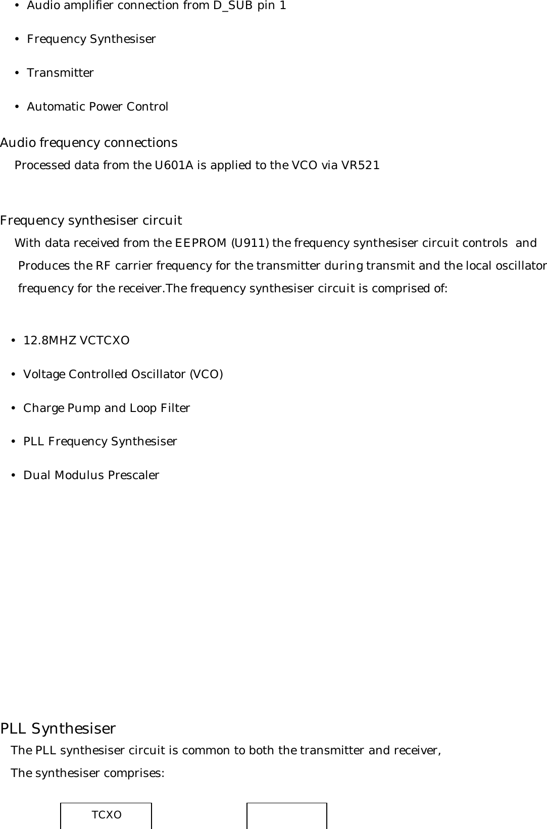     y  Audio amplifier connection from D_SUB pin 1    y  Frequency Synthesiser    y  Transmitter    y  Automatic Power ControlAudio frequency connections    Processed data from the U601A is applied to the VCO via VR521Frequency synthesiser circuit     With data received from the EEPROM (U911) the frequency synthesiser circuit controls  and     Produces the RF carrier frequency for the transmitter during transmit and the local oscillator     frequency for the receiver.The frequency synthesiser circuit is comprised of:       y  12.8MHZ VCTCXO   y  Voltage Controlled Oscillator (VCO)   y  Charge Pump and Loop Filter   y  PLL Frequency Synthesiser   y  Dual Modulus PrescalerPLL Synthesiser   The PLL synthesiser circuit is common to both the transmitter and receiver,   The synthesiser comprises:TCXO