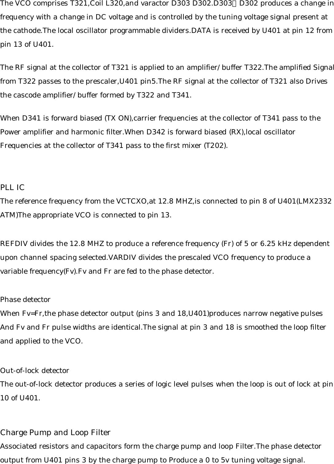 The VCO comprises T321,Coil L320,and varactor D303 D302.D303、D302 produces a change in frequency with a change in DC voltage and is controlled by the tuning voltage signal present atthe cathode.The local oscillator programmable dividers.DATA is received by U401 at pin 12 frompin 13 of U401.The RF signal at the collector of T321 is applied to an amplifier/buffer T322.The amplified Signalfrom T322 passes to the prescaler,U401 pin5.The RF signal at the collector of T321 also Drivesthe cascode amplifier/buffer formed by T322 and T341.When D341 is forward biased (TX ON),carrier frequencies at the collector of T341 pass to thePower amplifier and harmonic filter.When D342 is forward biased (RX),local oscillatorFrequencies at the collector of T341 pass to the first mixer (T202).PLL IC The reference frequency from the VCTCXO,at 12.8 MHZ,is connected to pin 8 of U401(LMX2332ATM)The appropriate VCO is connected to pin 13.REFDIV divides the 12.8 MHZ to produce a reference frequency (Fr) of 5 or 6.25 kHz dependentupon channel spacing selected.VARDIV divides the prescaled VCO frequency to produce avariable frequency(Fv).Fv and Fr are fed to the phase detector.Phase detectorWhen Fv=Fr,the phase detector output (pins 3 and 18,U401)produces narrow negative pulsesAnd Fv and Fr pulse widths are identical.The signal at pin 3 and 18 is smoothed the loop filterand applied to the VCO.Out-of-lock detectorThe out-of-lock detector produces a series of logic level pulses when the loop is out of lock at pin10 of U401.Charge Pump and Loop FilterAssociated resistors and capacitors form the charge pump and loop Filter.The phase detectoroutput from U401 pins 3 by the charge pump to Produce a 0 to 5v tuning voltage signal.
