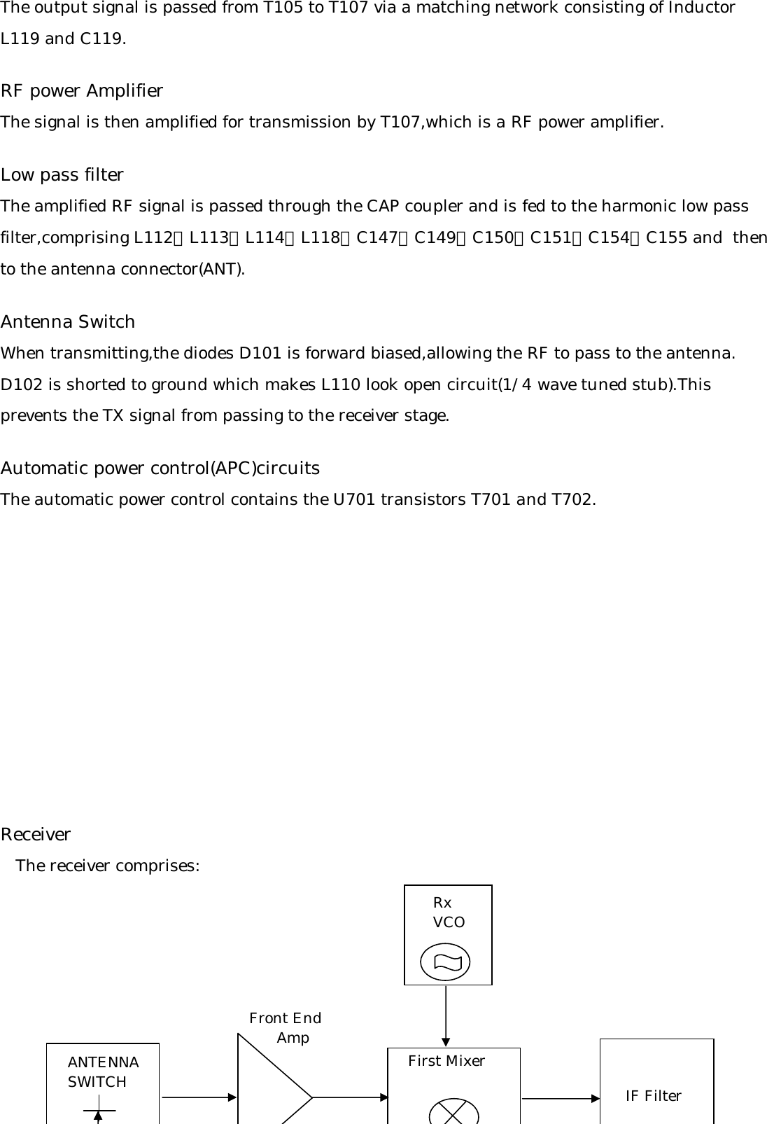 The output signal is passed from T105 to T107 via a matching network consisting of InductorL119 and C119.RF power AmplifierThe signal is then amplified for transmission by T107,which is a RF power amplifier.Low pass filterThe amplified RF signal is passed through the CAP coupler and is fed to the harmonic low passfilter,comprising L112、L113、L114、L118、C147、C149、C150、C151、C154、C155 and  thento the antenna connector(ANT).Antenna SwitchWhen transmitting,the diodes D101 is forward biased,allowing the RF to pass to the antenna.D102 is shorted to ground which makes L110 look open circuit(1/4 wave tuned stub).This prevents the TX signal from passing to the receiver stage.Automatic power control(APC)circuitsThe automatic power control contains the U701 transistors T701 and T702.Receiver   The receiver comprises:RxVCOANTENNASWITCHFront End      Amp First MixerIF Filter