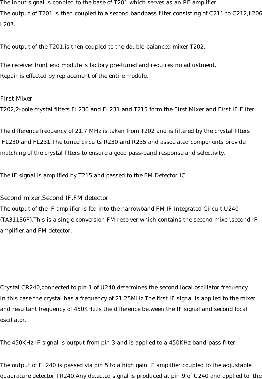 The input signal is conpled to the base of T201 which serves as an RF amplifier.The output of T201 is then coupled to a second bandpass filter consisting of C211 to C212,L206L207.The output of the T201,is then coupled to the double-balanced mixer T202.The receiver front end module is factory pre-tuned and requires no adjustment.Repair is effected by replacement of the entire module.First MixerT202,2-pole crystal filters FL230 and FL231 and T215 form the First Mixer and First IF Filter.The difference frequency of 21.7 MHz is taken from T202 and is filtered by the crystal filters FL230 and FL231.The tuned circuits R230 and R235 and associated components provide matching of the crystal filters to ensure a good pass-band response and selectivity.The IF signal is amplified by T215 and passed to the FM Detector IC.Second mixer,Second IF,FM detectorThe output of the IF amplifier is fed into the narrowband FM IF Integrated Circuit,U240(TA31136F).This is a single conversion FM receiver which contains the second mixer,second IFamplifier,and FM detector.Crystal CR240,connected to pin 1 of U240,determines the second local oscillator frequency.In this case the crystal has a frequency of 21.25MHz.The first IF signal is applied to the mixerand resultant frequency of 450KHz,is the difference between the IF signal and second localoscillator.The 450KHz IF signal is output from pin 3 and is applied to a 450KHz band-pass filter.The output of FL240 is passed via pin 5 to a high gain IF amplifier coupled to the adjustablequadrature detector TR240.Any detected signal is produced at pin 9 of U240 and applied to  the