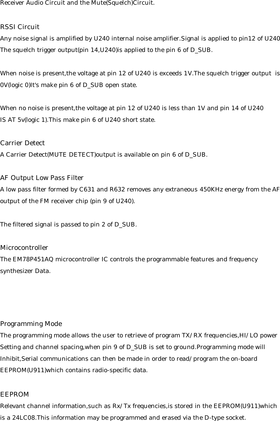 Receiver Audio Circuit and the Mute(Squelch)Circuit.RSSI CircuitAny noise signal is amplified by U240 internal noise amplifier.Signal is applied to pin12 of U240 The squelch trigger output(pin 14,U240)is applied to the pin 6 of D_SUB.When noise is present,the voltage at pin 12 of U240 is exceeds 1V.The squelch trigger output  is0V(logic 0)It&apos;s make pin 6 of D_SUB open state.When no noise is present,the voltage at pin 12 of U240 is less than 1V and pin 14 of U240 IS AT 5v(logic 1).This make pin 6 of U240 short state.Carrier DetectA Carrier Detect(MUTE DETECT)output is available on pin 6 of D_SUB.AF Output Low Pass FilterA low pass filter formed by C631 and R632 removes any extraneous 450KHz energy from the AFoutput of the FM receiver chip (pin 9 of U240).The filtered signal is passed to pin 2 of D_SUB.MicrocontrollerThe EM78P451AQ microcontroller IC controls the programmable features and frequency synthesizer Data.Programming ModeThe programming mode allows the user to retrieve of program TX/RX frequencies,HI/LO powerSetting and channel spacing,when pin 9 of D_SUB is set to ground.Programming mode will Inhibit,Serial communications can then be made in order to read/program the on-board EEPROM(U911)which contains radio-specific data.EEPROMRelevant channel information,such as Rx/Tx frequencies,is stored in the EEPROM(U911)whichis a 24LC08.This information may be programmed and erased via the D-type socket.