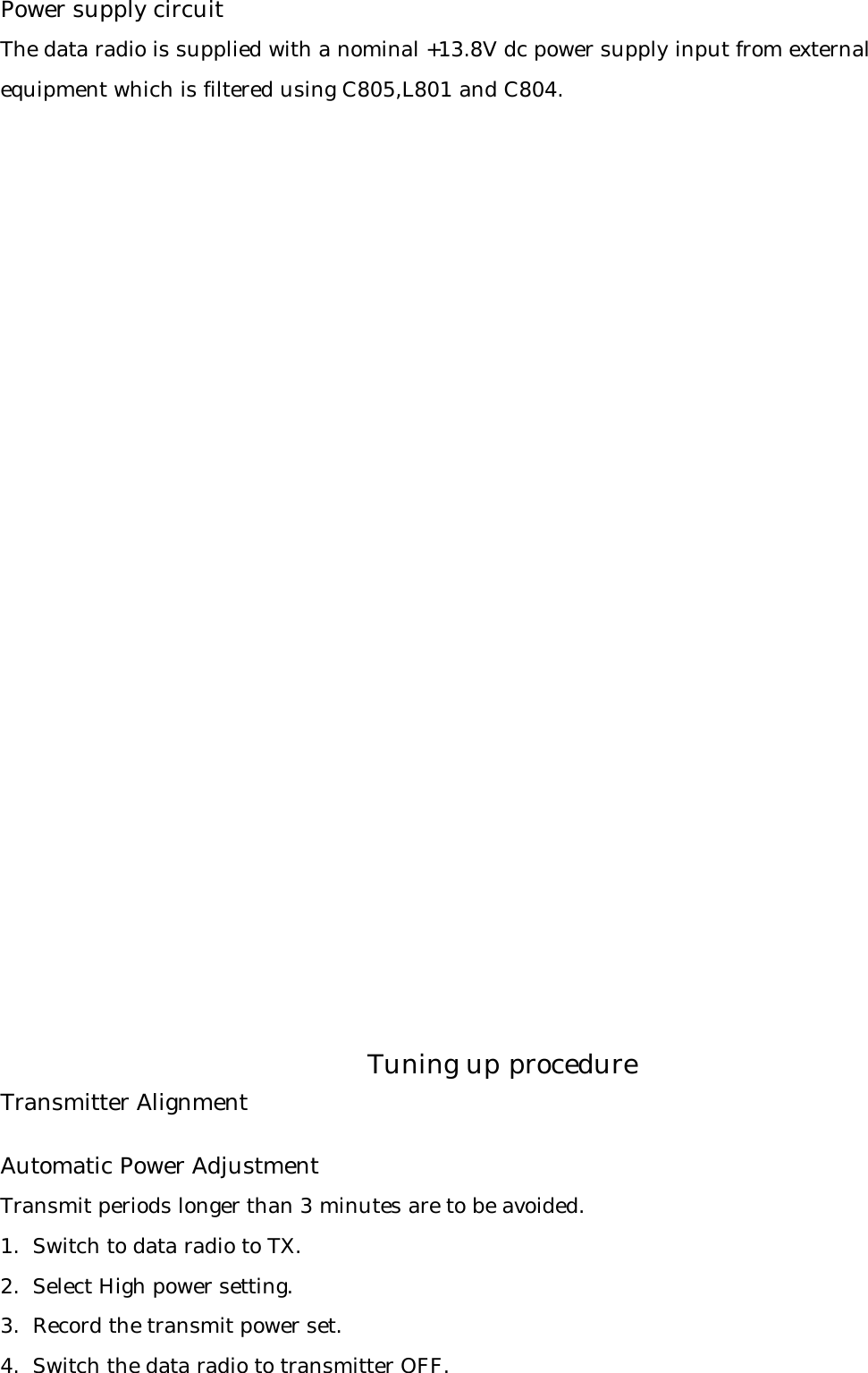 Power supply circuitThe data radio is supplied with a nominal +13.8V dc power supply input from external equipment which is filtered using C805,L801 and C804.Transmitter AlignmentAutomatic Power AdjustmentTransmit periods longer than 3 minutes are to be avoided.1.  Switch to data radio to TX.2.  Select High power setting.3.  Record the transmit power set.4.  Switch the data radio to transmitter OFF.Tuning up procedure