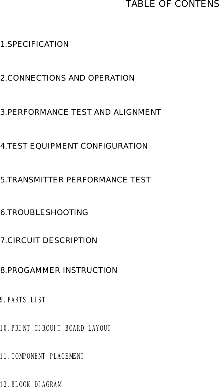 1.SPECIFICATION2.CONNECTIONS AND OPERATION 3.PERFORMANCE TEST AND ALIGNMENT4.TEST EQUIPMENT CONFIGURATION5.TRANSMITTER PERFORMANCE TEST  6.TROUBLESHOOTING  7.CIRCUIT DESCRIPTION8.PROGAMMER INSTRUCTION   9.PARTS LIST10.PRINT CIRCUIT BOARD LAYOUT11.COMPONENT PLACEMENT12.BLOCK DIAGRAMTABLE OF CONTENS