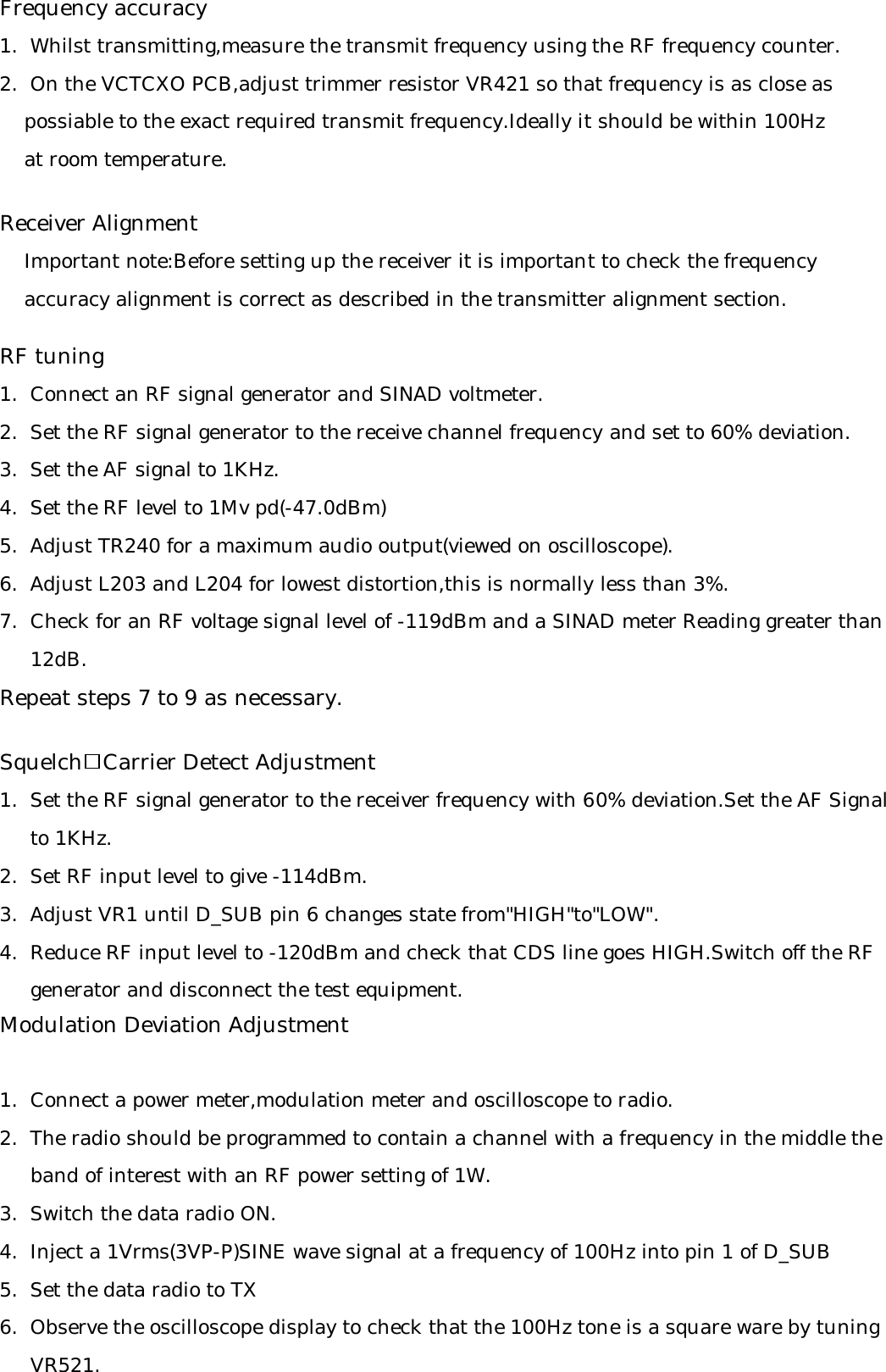 Frequency accuracy1.  Whilst transmitting,measure the transmit frequency using the RF frequency counter.2.  On the VCTCXO PCB,adjust trimmer resistor VR421 so that frequency is as close as     possiable to the exact required transmit frequency.Ideally it should be within 100Hz     at room temperature.Receiver Alignment    Important note:Before setting up the receiver it is important to check the frequency     accuracy alignment is correct as described in the transmitter alignment section.RF tuning1.  Connect an RF signal generator and SINAD voltmeter.2.  Set the RF signal generator to the receive channel frequency and set to 60% deviation.3.  Set the AF signal to 1KHz.4.  Set the RF level to 1Mv pd(-47.0dBm)5.  Adjust TR240 for a maximum audio output(viewed on oscilloscope).6.  Adjust L203 and L204 for lowest distortion,this is normally less than 3%.7.  Check for an RF voltage signal level of -119dBm and a SINAD meter Reading greater than     12dB.Repeat steps 7 to 9 as necessary.Squelch   Carrier Detect Adjustment1.  Set the RF signal generator to the receiver frequency with 60% deviation.Set the AF Signal     to 1KHz.2.  Set RF input level to give -114dBm.3.  Adjust VR1 until D_SUB pin 6 changes state from&quot;HIGH&quot;to&quot;LOW&quot;.4.  Reduce RF input level to -120dBm and check that CDS line goes HIGH.Switch off the RF      generator and disconnect the test equipment.Modulation Deviation Adjustment1.  Connect a power meter,modulation meter and oscilloscope to radio.2.  The radio should be programmed to contain a channel with a frequency in the middle the      band of interest with an RF power setting of 1W.3.  Switch the data radio ON.4.  Inject a 1Vrms(3VP-P)SINE wave signal at a frequency of 100Hz into pin 1 of D_SUB 5.  Set the data radio to TX6.  Observe the oscilloscope display to check that the 100Hz tone is a square ware by tuning      VR521.