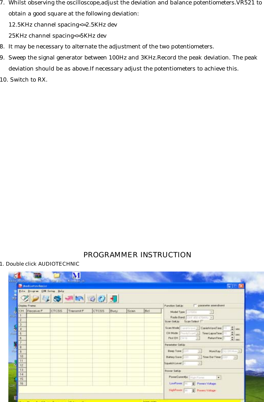 7.  Whilst observing the oscilloscope,adjust the deviation and balance potentiometers.VR521 to     obtain a good square at the following deviation:     12.5KHz channel spacing&lt;=2.5KHz dev     25KHz channel spacing&lt;=5KHz dev8.  It may be necessary to alternate the adjustment of the two potentiometers.9.  Sweep the signal generator between 100Hz and 3KHz.Record the peak deviation. The peak     deviation should be as above.If necessary adjust the potentiometers to achieve this.10. Switch to RX.1. Double click AUDIOTECHNIC  PROGRAMMER INSTRUCTION