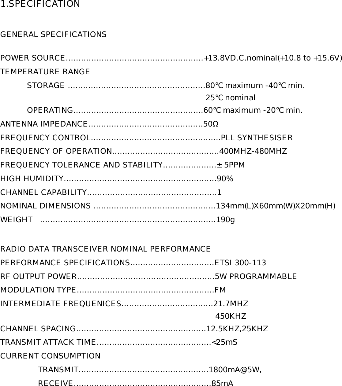 1.SPECIFICATION GENERAL SPECIFICATIONSPOWER SOURCE………………………………………………+13.8VD.C.nominal(+10.8 to +15.6V)TEMPERATURE RANGE           STORAGE ………………………………………………80℃ maximum -40℃ min.25℃ nominal           OPERATING……………………………………………60℃ maximum -20℃ min.ANTENNA IMPEDANCE………………………………………50ΩFREQUENCY CONTROL……………………………………………PLL SYNTHESISERFREQUENCY OF OPERATION……………………………………400MHZ-480MHZFREQUENCY TOLERANCE AND STABILITY…………………±5PPMHIGH HUMIDITY……………………………………………………90%CHANNEL CAPABILITY……………………………………………1NOMINAL DIMENSIONS …………………………………………134mm(L)X60mm(W)X20mm(H)WEIGHT   ……………………………………………………………190gRADIO DATA TRANSCEIVER NOMINAL PERFORMANCEPERFORMANCE SPECIFICATIONS……………………………ETSI 300-113RF OUTPUT POWER………………………………………………5W PROGRAMMABLEMODULATION TYPE………………………………………………FMINTERMEDIATE FREQUENICES………………………………21.7MHZ    450KHZCHANNEL SPACING……………………………………………12.5KHZ,25KHZTRANSMIT ATTACK TIME………………………………………&lt;25mSCURRENT CONSUMPTION TRANSMIT……………………………………………1800mA@5W,RECEIVE………………………………………………85mA