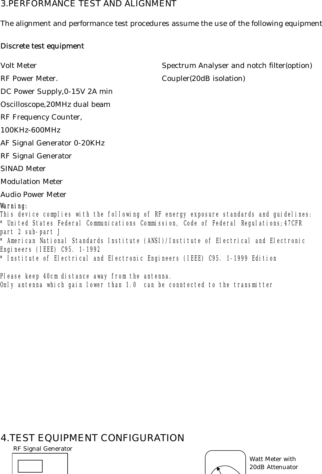 3.PERFORMANCE TEST AND ALIGNMENTThe alignment and performance test procedures assume the use of the following equipmentDiscrete test equipmentVolt Meter Spectrum Analyser and notch filter(option)RF Power Meter. Coupler(20dB isolation)DC Power Supply,0-15V 2A minOscilloscope,20MHz dual beamRF Frequency Counter,100KHz-600MHzAF Signal Generator 0-20KHzRF Signal GeneratorSINAD MeterModulation MeterAudio Power MeterWarning:Please keep 40cm distance away from the antenna.Only antenna which gain lower than 1.0  can be conntected to the transmitter4.TEST EQUIPMENT CONFIGURATIONEngineers (IEEE) C95. 1-1992 * Institute of Electrical and Electronic Engineers (IEEE) C95. 1-1999 Edition This device complies with the following of RF energy exposure standards and guidelines: * United States Federal Communications Commission, Code of Federal Regulations;47CFR part 2 sub-part J* American National Standards Institute (ANSI)/Institute of Electrical and ElectronicWatt Meter with20dB AttenuatorRF Signal Generator