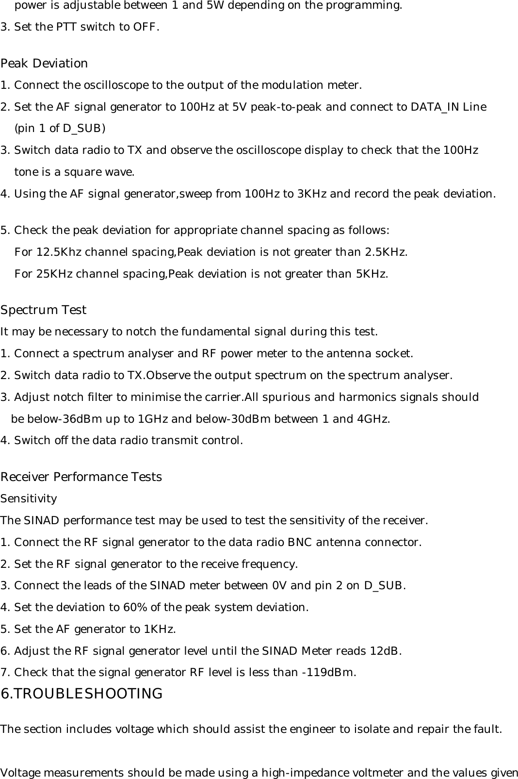     power is adjustable between 1 and 5W depending on the programming.3. Set the PTT switch to OFF.Peak Deviation1. Connect the oscilloscope to the output of the modulation meter.2. Set the AF signal generator to 100Hz at 5V peak-to-peak and connect to DATA_IN Line    (pin 1 of D_SUB)3. Switch data radio to TX and observe the oscilloscope display to check that the 100Hz     tone is a square wave.4. Using the AF signal generator,sweep from 100Hz to 3KHz and record the peak deviation.5. Check the peak deviation for appropriate channel spacing as follows:    For 12.5Khz channel spacing,Peak deviation is not greater than 2.5KHz.    For 25KHz channel spacing,Peak deviation is not greater than 5KHz.Spectrum TestIt may be necessary to notch the fundamental signal during this test.1. Connect a spectrum analyser and RF power meter to the antenna socket.2. Switch data radio to TX.Observe the output spectrum on the spectrum analyser.3. Adjust notch filter to minimise the carrier.All spurious and harmonics signals should   be below-36dBm up to 1GHz and below-30dBm between 1 and 4GHz.4. Switch off the data radio transmit control.Receiver Performance TestsSensitivityThe SINAD performance test may be used to test the sensitivity of the receiver.1. Connect the RF signal generator to the data radio BNC antenna connector.2. Set the RF signal generator to the receive frequency.3. Connect the leads of the SINAD meter between 0V and pin 2 on D_SUB.4. Set the deviation to 60% of the peak system deviation.5. Set the AF generator to 1KHz.6. Adjust the RF signal generator level until the SINAD Meter reads 12dB.7. Check that the signal generator RF level is less than -119dBm.6.TROUBLESHOOTINGThe section includes voltage which should assist the engineer to isolate and repair the fault.Voltage measurements should be made using a high-impedance voltmeter and the values given
