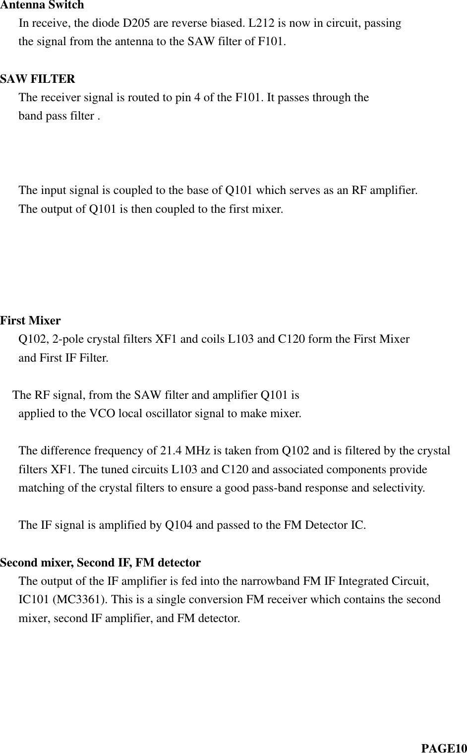 Antenna Switch   In receive, the diode D205 are reverse biased. L212 is now in circuit, passing   the signal from the antenna to the SAW filter of F101.SAW FILTER   The receiver signal is routed to pin 4 of the F101. It passes through the   band pass filter .        The input signal is coupled to the base of Q101 which serves as an RF amplifier.   The output of Q101 is then coupled to the first mixer.          First Mixer   Q102, 2-pole crystal filters XF1 and coils L103 and C120 form the First Mixer   and First IF Filter.      The RF signal, from the SAW filter and amplifier Q101 is   applied to the VCO local oscillator signal to make mixer.   The difference frequency of 21.4 MHz is taken from Q102 and is filtered by the crystal   filters XF1. The tuned circuits L103 and C120 and associated components provide   matching of the crystal filters to ensure a good pass-band response and selectivity.   The IF signal is amplified by Q104 and passed to the FM Detector IC.Second mixer, Second IF, FM detector   The output of the IF amplifier is fed into the narrowband FM IF Integrated Circuit,   IC101 (MC3361). This is a single conversion FM receiver which contains the second   mixer, second IF amplifier, and FM detector.                                                                    PAGE10