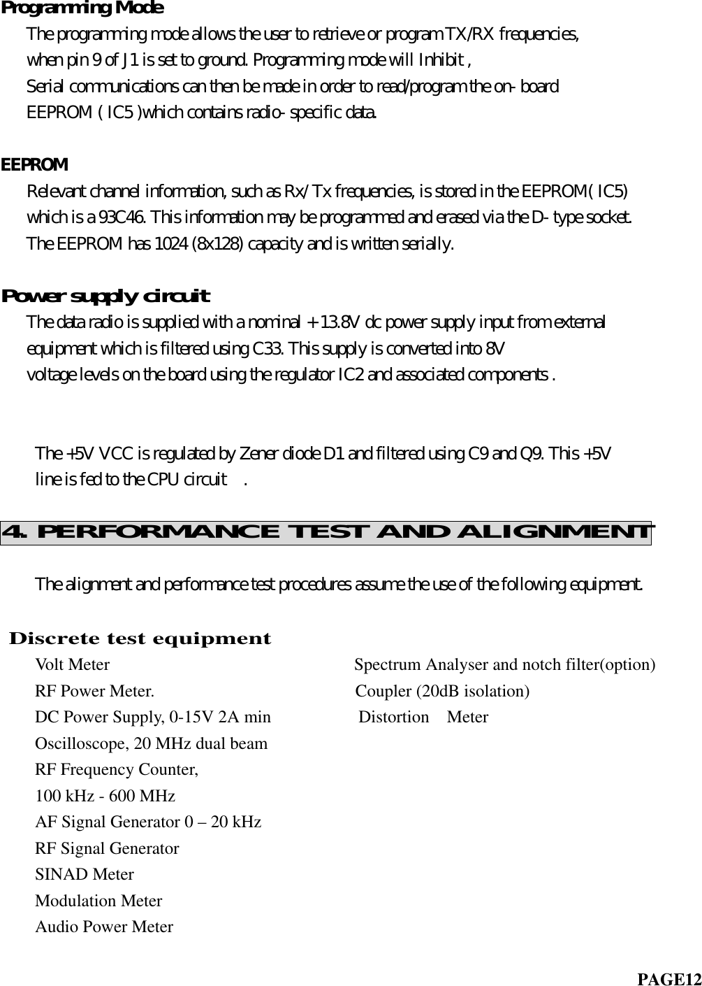 Programming Mode   The programming mode allows the user to retrieve or program TX/RX frequencies,   when pin 9 of J1 is set to ground. Programming mode will Inhibit ,   Serial communications can then be made in order to read/program the on- board   EEPROM ( IC5 )which contains radio- specific data.EEPROM   Relevant channel information, such as Rx/ Tx frequencies, is stored in the EEPROM( IC5)   which is a 93C46. This information may be programmed and erased via the D- type socket.   The EEPROM has 1024 (8x128) capacity and is written serially.Power supply circuit   The data radio is supplied with a nominal + 13.8V dc power supply input from external   equipment which is filtered using C33. This supply is converted into 8V   voltage levels on the board using the regulator IC2 and associated components .       The +5V VCC is regulated by Zener diode D1 and filtered using C9 and Q9. This +5V    line is fed to the CPU circuit  .4. PERFORMANCE TEST AND ALIGNMENT    The alignment and performance test procedures assume the use of the following equipment.               Discrete test equipment    Volt Meter                            Spectrum Analyser and notch filter(option)    RF Power Meter.                       Coupler (20dB isolation)    DC Power Supply, 0-15V 2A min          Distortion  Meter    Oscilloscope, 20 MHz dual beam    RF Frequency Counter,    100 kHz - 600 MHz    AF Signal Generator 0 – 20 kHz    RF Signal Generator    SINAD Meter    Modulation MeterAudio Power Meter                                                                         PAGE12