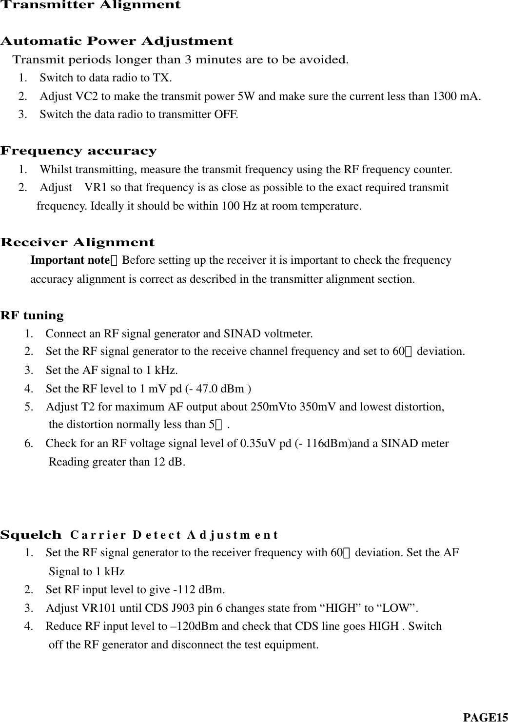 Transmitter AlignmentAutomatic Power Adjustment  Transmit periods longer than 3 minutes are to be avoided.   1.  Switch to data radio to TX.   2.  Adjust VC2 to make the transmit power 5W and make sure the current less than 1300 mA.   3.  Switch the data radio to transmitter OFF.Frequency accuracy   1.  Whilst transmitting, measure the transmit frequency using the RF frequency counter.   2.  Adjust  VR1 so that frequency is as close as possible to the exact required transmit frequency. Ideally it should be within 100 Hz at room temperature.Receiver Alignment     Important note：Before setting up the receiver it is important to check the frequency     accuracy alignment is correct as described in the transmitter alignment section.RF tuning    1.  Connect an RF signal generator and SINAD voltmeter.    2.  Set the RF signal generator to the receive channel frequency and set to 60﹪deviation.    3.  Set the AF signal to 1 kHz.  4.  Set the RF level to 1 mV pd (- 47.0 dBm )  5.  Adjust T2 for maximum AF output about 250mVto 350mV and lowest distortion,      the distortion normally less than 5﹪.    6.  Check for an RF voltage signal level of 0.35uV pd (- 116dBm)and a SINAD meter        Reading greater than 12 dB.        SquelchCarrier Detect Adjustment    1.  Set the RF signal generator to the receiver frequency with 60﹪deviation. Set the AF        Signal to 1 kHz    2.  Set RF input level to give -112 dBm.    3.  Adjust VR101 until CDS J903 pin 6 changes state from “HIGH” to “LOW”.    4.  Reduce RF input level to –120dBm and check that CDS line goes HIGH . Switch        off the RF generator and disconnect the test equipment.                                                                                                                                      PAGE15