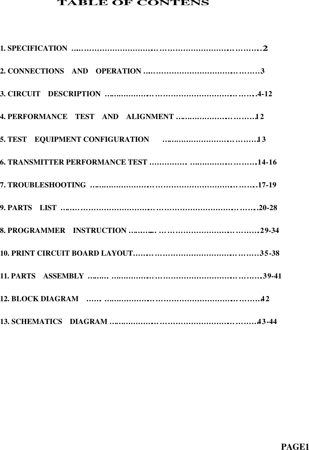                TABLE OF CONTENS1. SPECIFICATION  …… … … … … … … … … … … … … … … … … … … … … … … … ..22. CONNECTIONS  AND  OPERATION …… … … … … … … … … … … … … … … 33. CIRCUIT  DESCRIPTION  … … … … … … … … … … … … … … … … … … … … ..4-124. PERFORMANCE  TEST  AND  ALIGNMENT … … … … … … … … … … … 125. TEST  EQUIPMENT CONFIGURATION    … … … … … … … … … … … … … 13  6. TRANSMITTER PERFORMANCE TEST … … … … … . … … … … … … … … … .14-167. TROUBLESHOOTING  … … … … … … … … … … … … … … … … … … … … … … ..17-199. PARTS  LIST  … … … … … … … … … … … … … … … … … … … … … … … … … … ..20-288. PROGRAMMER  INSTRUCTION … … ..…… … … … … … … … … … … … … … .29-3410. PRINT CIRCUIT BOARD LAYOUT… … … … … … … … … … … … … … … … … 35-38  11. PARTS  ASSEMBLY  … … … . … … … … … … … … … … … … … … … … … … … … .39-4112. BLOCK DIAGRAM  … … . … … … … … … … … … … … … … … … … … … … … … 4213. SCHEMATICS  DIAGRAM … … … … … … … … … … … … … … … … … … … … 43-44                                                                          PAGE1