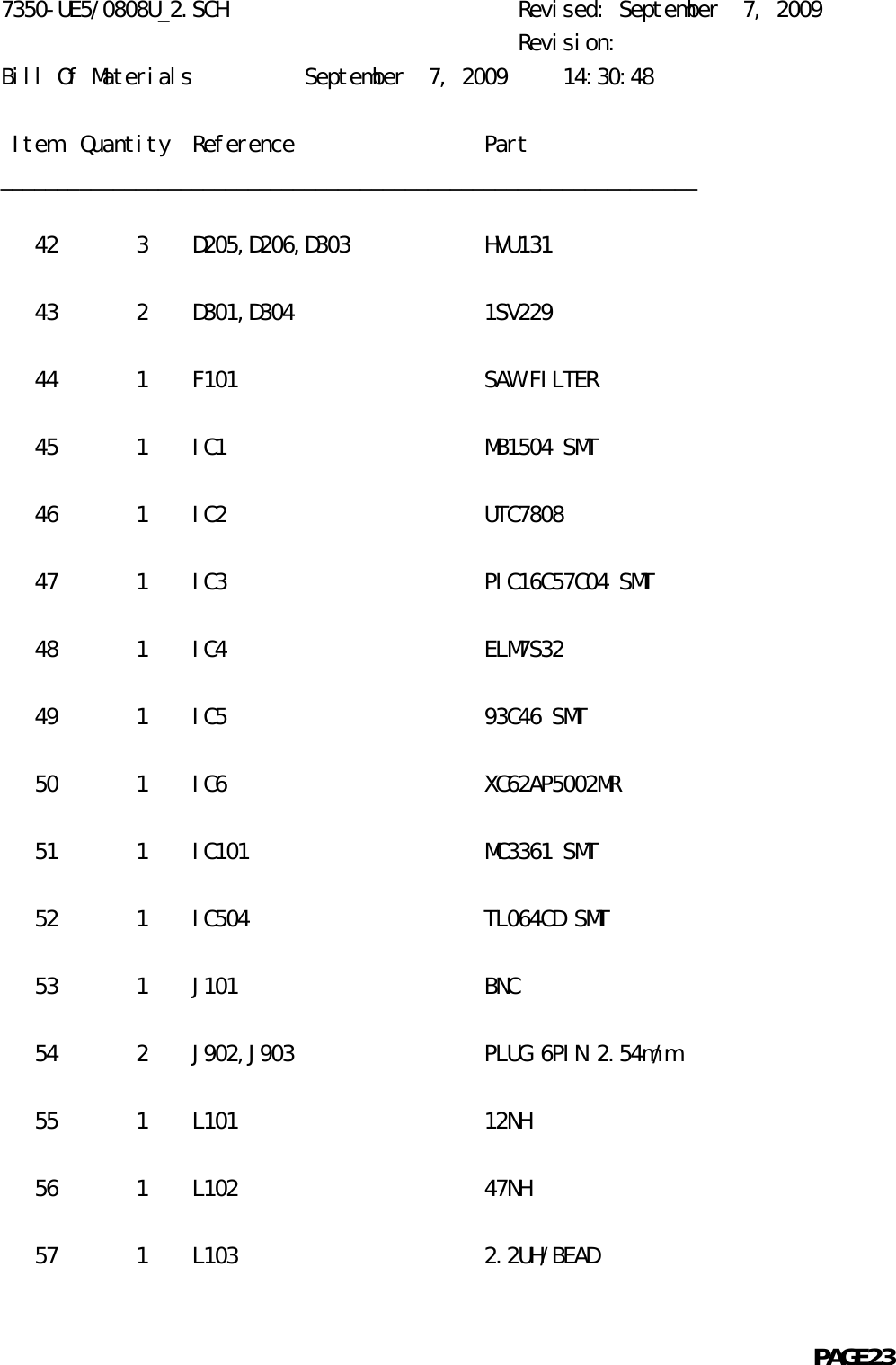 7350-UE5/0808U_2.SCH                          Revised: September  7, 2009                                              Revision:Bill Of Materials          September  7, 2009     14:30:48 Item  Quantity  Reference                 Part______________________________________________________________   42       3    D205,D206,D303            HVU131   43       2    D301,D304                 1SV229   44       1    F101                      SAW FILTER   45       1    IC1                       MB1504 SMT   46       1    IC2                       UTC7808   47       1    IC3                       PIC16C57C04 SMT   48       1    IC4                       ELM7S32   49       1    IC5                       93C46 SMT   50       1    IC6                       XC62AP5002MR   51       1    IC101                     MC3361 SMT   52       1    IC504                     TL064CD SMT   53       1    J101                      BNC   54       2    J902,J903                 PLUG 6PIN 2.54m/m   55       1    L101                      12NH   56       1    L102                      47NH   57       1    L103                      2.2UH/BEAD                                                            PAGE23