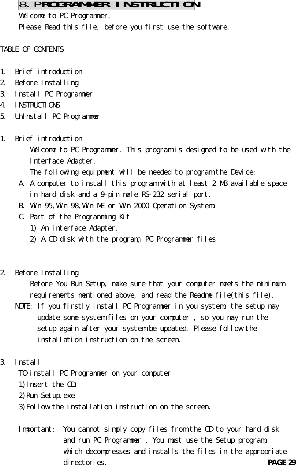     8.PROGRAMMER INSTRUCTION     Welcome to PC Programmer.     Please Read this file, before you first use the software.TABLE OF CONTENTS1.  Brief introduction2.  Before Installing3.  Install PC Programmer4.  INSTRUCTIONS5.  UnInstall PC Programmer1.  Brief introduction        Welcome to PC Programmer. This program is designed to be used with the        Interface Adapter.        The following equipment will be needed to program the Device:     A. A computer to install this program with at least 2 MB available space        in hard disk and a 9-pin male RS-232 serial port.     B. Win 95,Win 98,Win ME or Win 2000 Operation System.     C. Part of the Programming Kit        1) An interface Adapter.        2) A CD disk with the program, PC Programmer files2.  Before Installing        Before You Run Setup, make sure that your computer meets the minimum        requirements mentioned above, and read the Readme file(this file).    NOTE: If you firstly install PC Programmer in you system, the setup may          update some system files on your computer , so you may run the          setup again after your system be updated. Please follow the          installation instruction on the screen.3.  Install     TO install PC Programmer on your computer     1)Insert the CD.     2)Run Setup.exe     3)Follow the installation instruction on the screen.     Important:  You cannot simply copy files from the CD to your hard disk                 and run PC Programmer . You must use the Setup program,                 which decompresses and installs the files in the appropriate                 directories.                                           PAGE 29       