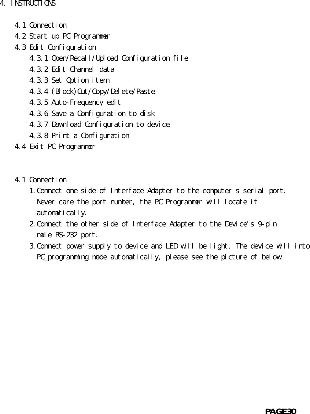 4. INSTRUCTIONS      4.1 Connection    4.2 Start up PC Programmer    4.3 Edit Configuration        4.3.1 Open/Recall/Upload Configuration file        4.3.2 Edit Channel data        4.3.3 Set Option item        4.3.4 (Block)Cut/Copy/Delete/Paste        4.3.5 Auto-Frequency edit        4.3.6 Save a Configuration to disk        4.3.7 Download Configuration to device        4.3.8 Print a Configuration    4.4 Exit PC Programmer         4.1 Connection        1.Connect one side of Interface Adapter to the computer&apos;s serial port.          Never care the port number, the PC Programmer will locate it          automatically.        2.Connect the other side of Interface Adapter to the Device&apos;s 9-pin          male RS-232 port.        3.Connect power supply to device and LED will be light. The device will into          PC_programming mode automatically, please see the picture of below.                                                            PAGE30