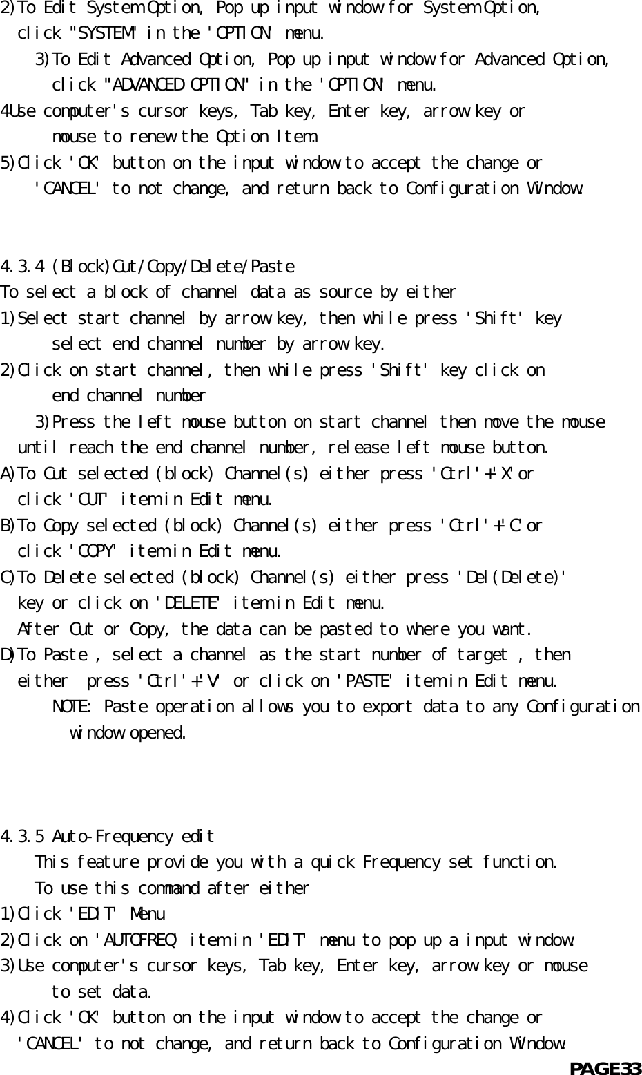   2)To Edit System Option, Pop up input window for System Option,    click &quot;SYSTEM&quot; in the &apos;OPTION&apos; menu.          3)To Edit Advanced Option, Pop up input window for Advanced Option,            click &quot;ADVANCED OPTION&quot; in the &apos;OPTION&apos; menu.  4Use computer&apos;s cursor keys, Tab key, Enter key, arrow key or            mouse to renew the Option Item.  5)Click &apos;OK&apos; button on the input window to accept the change or      &apos;CANCEL&apos; to not change, and return back to Configuration Window.             4.3.4 (Block)Cut/Copy/Delete/Paste  To select a block of channel data as source by either  1)Select start channel by arrow key, then while press &apos;Shift&apos; key            select end channel number by arrow key.  2)Click on start channel, then while press &apos;Shift&apos; key click on            end channel number       3)Press the left mouse button on start channel then move the mouse    until reach the end channel number, release left mouse button.  A)To Cut selected (block) Channel(s) either press &apos;Ctrl&apos;+&apos;X&apos;or    click &apos;CUT&apos; item in Edit menu.  B)To Copy selected (block) Channel(s) either press &apos;Ctrl&apos;+&apos;C&apos;or    click &apos;COPY&apos; item in Edit menu.  C)To Delete selected (block) Channel(s) either press &apos;Del(Delete)&apos;    key or click on &apos;DELETE&apos; item in Edit menu.    After Cut or Copy, the data can be pasted to where you want.  D)To Paste , select a channel as the start number of target , then    either  press &apos;Ctrl&apos;+&apos;V&apos; or click on &apos;PASTE&apos; item in Edit menu.            NOTE: Paste operation allows you to export data to any Configuration          window opened.      4.3.5 Auto-Frequency edit      This feature provide you with a quick Frequency set function.          To use this command after either  1)Click &apos;EDIT&apos; Menu  2)Click on &apos;AUTOFREQ&apos; item in &apos;EDIT&apos; menu to pop up a input window.  3)Use computer&apos;s cursor keys, Tab key, Enter key, arrow key or mouse            to set data.  4)Click &apos;OK&apos; button on the input window to accept the change or    &apos;CANCEL&apos; to not change, and return back to Configuration Window.                                                            PAGE33