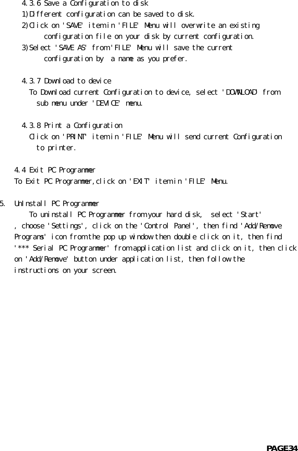       4.3.6 Save a Configuration to disk  1)Different configuration can be saved to disk.  2)Click on &apos;SAVE&apos; item in &apos;FILE&apos; Menu will overwrite an existing            configuration file on your disk by current configuration.  3)Select &apos;SAVE AS&apos; from &apos;FILE&apos; Menu will save the current            configuration by  a name as you prefer.      4.3.7 Download to device    To Download current Configuration to device, select &apos;DOWNLOAD&apos; from          sub menu under &apos;DEVICE&apos; menu.      4.3.8 Print a Configuration    Click on &apos;PRINT&apos; item in &apos;FILE&apos; Menu will send current Configuration          to printer.    4.4 Exit PC ProgrammerTo Exit PC Programmer,click on &apos;EXIT&apos; item in &apos;FILE&apos; Menu.5.  UnInstall PC Programmer        To uninstall PC Programmer from your hard disk,  select &apos;Start&apos;    , choose &apos;Settings&apos;, click on the &apos;Control Panel&apos;, then find &apos;Add/Remove    Programs&apos; icon from the pop up window then double click on it, then find    &apos;*** Serial PC Programmer&apos; from application list and click on it, then click    on &apos;Add/Remove&apos; button under application list, then follow the    instructions on your screen.                                                            PAGE34