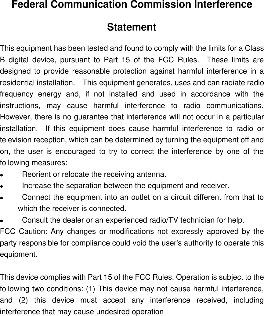 Federal Communication Commission InterferenceStatementThis equipment has been tested and found to comply with the limits for a ClassB digital device, pursuant to Part 15 of the FCC Rules.  These limits aredesigned to provide reasonable protection against harmful interference in aresidential installation.  This equipment generates, uses and can radiate radiofrequency energy and, if not installed and used in accordance with theinstructions, may cause harmful interference to radio communications.However, there is no guarantee that interference will not occur in a particularinstallation.  If this equipment does cause harmful interference to radio ortelevision reception, which can be determined by turning the equipment off andon, the user is encouraged to try to correct the interference by one of thefollowing measures:l                Reorient or relocate the receiving antenna.l                Increase the separation between the equipment and receiver.l                Connect the equipment into an outlet on a circuit different from that towhich the receiver is connected.l                Consult the dealer or an experienced radio/TV technician for help.FCC Caution: Any changes or modifications not expressly approved by theparty responsible for compliance could void the user&apos;s authority to operate thisequipment.This device complies with Part 15 of the FCC Rules. Operation is subject to thefollowing two conditions: (1) This device may not cause harmful interference,and (2) this device must accept any interference received, includinginterference that may cause undesired operation