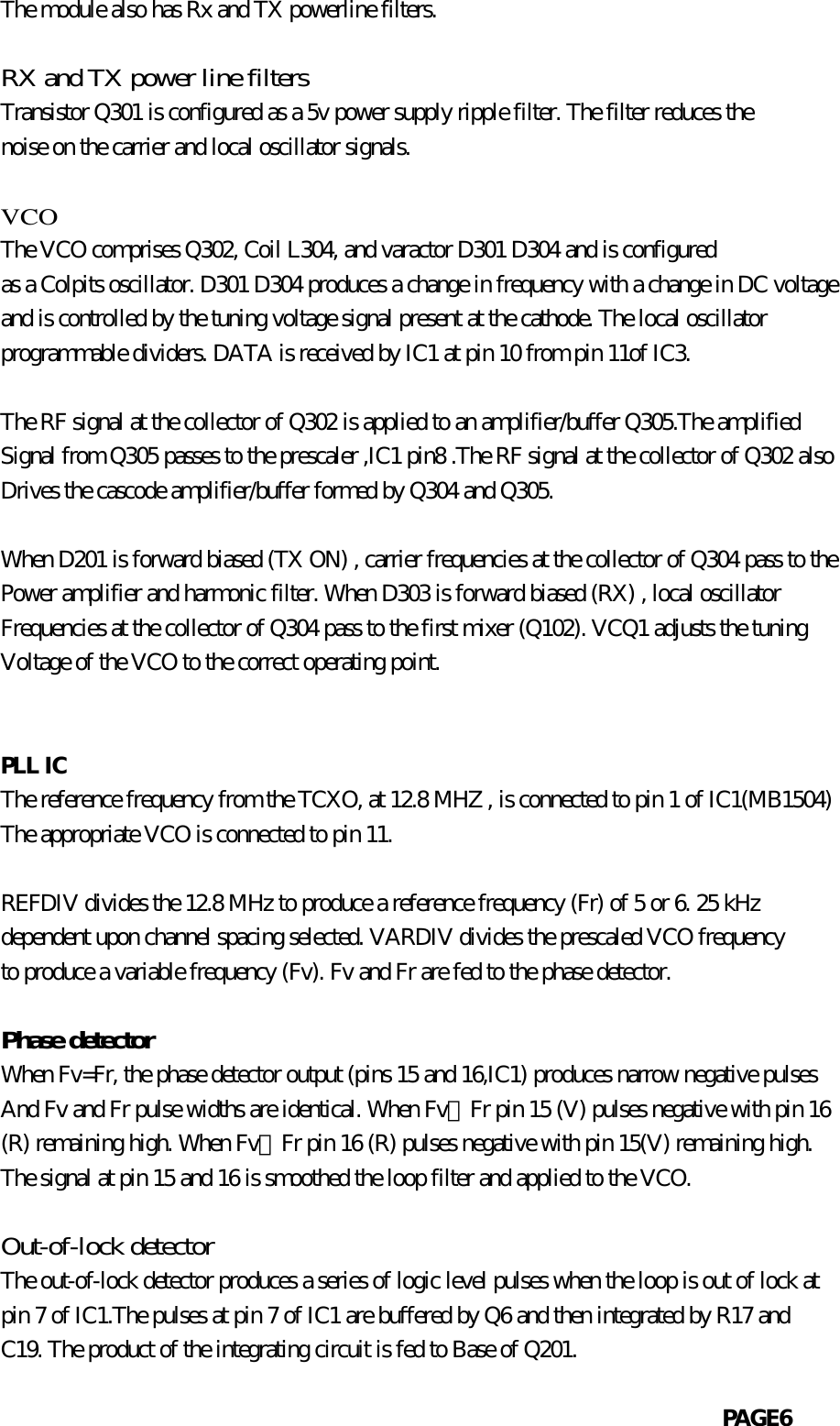            The module also has Rx and TX powerline filters.           RX and TX power line filters           Transistor Q301 is configured as a 5v power supply ripple filter. The filter reduces the           noise on the carrier and local oscillator signals.             VCO           The VCO comprises Q302, Coil L304, and varactor D301 D304 and is configured           as a Colpits oscillator. D301 D304 produces a change in frequency with a change in DC voltage           and is controlled by the tuning voltage signal present at the cathode. The local oscillator           programmable dividers. DATA is received by IC1 at pin 10 from pin 11of IC3.                      The RF signal at the collector of Q302 is applied to an amplifier/buffer Q305.The amplified           Signal from Q305 passes to the prescaler ,IC1 pin8 .The RF signal at the collector of Q302 also           Drives the cascode amplifier/buffer formed by Q304 and Q305.           When D201 is forward biased (TX ON) , carrier frequencies at the collector of Q304 pass to the           Power amplifier and harmonic filter. When D303 is forward biased (RX) , local oscillator           Frequencies at the collector of Q304 pass to the first mixer (Q102). VCQ1 adjusts the tuning           Voltage of the VCO to the correct operating point.                       PLL IC           The reference frequency from the TCXO, at 12.8 MHZ , is connected to pin 1 of IC1(MB1504)           The appropriate VCO is connected to pin 11.           REFDIV divides the 12.8 MHz to produce a reference frequency (Fr) of 5 or 6. 25 kHz           dependent upon channel spacing selected. VARDIV divides the prescaled VCO frequency           to produce a variable frequency (Fv). Fv and Fr are fed to the phase detector.           Phase detector           When Fv=Fr, the phase detector output (pins 15 and 16,IC1) produces narrow negative pulses           And Fv and Fr pulse widths are identical. When Fv〉Fr pin 15 (V) pulses negative with pin 16           (R) remaining high. When Fv〈Fr pin 16 (R) pulses negative with pin 15(V) remaining high.           The signal at pin 15 and 16 is smoothed the loop filter and applied to the VCO.           Out-of-lock detector           The out-of-lock detector produces a series of logic level pulses when the loop is out of lock at           pin 7 of IC1.The pulses at pin 7 of IC1 are buffered by Q6 and then integrated by R17 and           C19. The product of the integrating circuit is fed to Base of Q201.                                                                          PAGE6