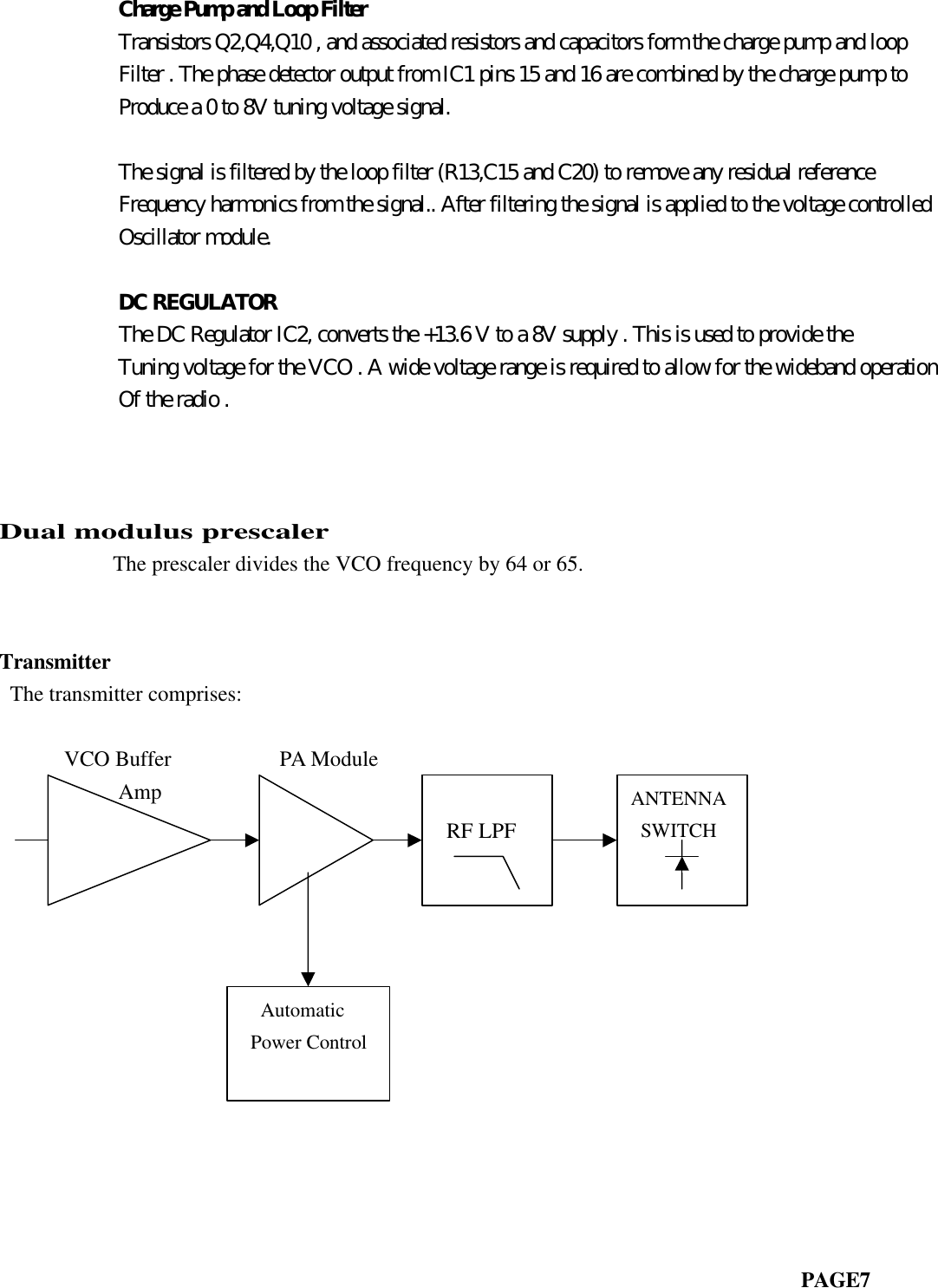            Charge Pump and Loop Filter           Transistors Q2,Q4,Q10 , and associated resistors and capacitors form the charge pump and loop           Filter . The phase detector output from IC1 pins 15 and 16 are combined by the charge pump to           Produce a 0 to 8V tuning voltage signal.           The signal is filtered by the loop filter (R13,C15 and C20) to remove any residual reference           Frequency harmonics from the signal.. After filtering the signal is applied to the voltage controlled           Oscillator module.           DC REGULATOR           The DC Regulator IC2, converts the +13.6 V to a 8V supply . This is used to provide the           Tuning voltage for the VCO . A wide voltage range is required to allow for the wideband operation           Of the radio .                         Dual modulus prescaler       The prescaler divides the VCO frequency by 64 or 65.Transmitter The transmitter comprises:                           VCO Buffer          PA Module           Amp                                                                          PAGE7 RF LPFANTENNA SWITCH  Automatic Power Control