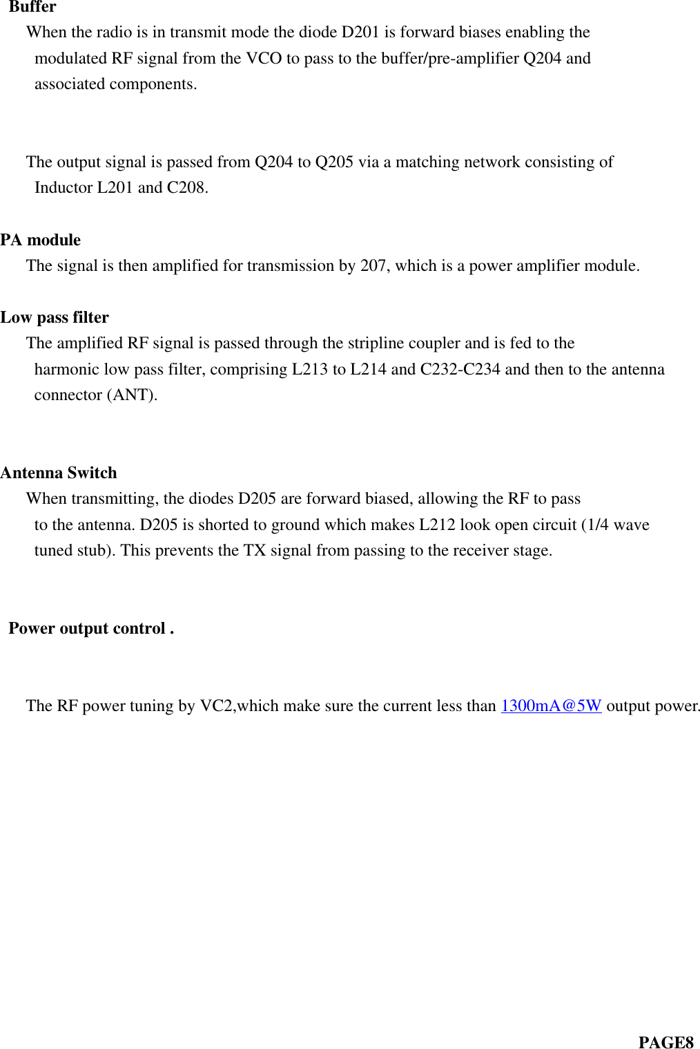  Buffer   When the radio is in transmit mode the diode D201 is forward biases enabling themodulated RF signal from the VCO to pass to the buffer/pre-amplifier Q204 andassociated components.                                                                             The output signal is passed from Q204 to Q205 via a matching network consisting ofInductor L201 and C208.PA module   The signal is then amplified for transmission by 207, which is a power amplifier module.Low pass filter   The amplified RF signal is passed through the stripline coupler and is fed to theharmonic low pass filter, comprising L213 to L214 and C232-C234 and then to the antennaconnector (ANT).Antenna Switch   When transmitting, the diodes D205 are forward biased, allowing the RF to passto the antenna. D205 is shorted to ground which makes L212 look open circuit (1/4 wavetuned stub). This prevents the TX signal from passing to the receiver stage. Power output control .        The RF power tuning by VC2,which make sure the current less than 1300mA@5W output power.                                                                            PAGE8