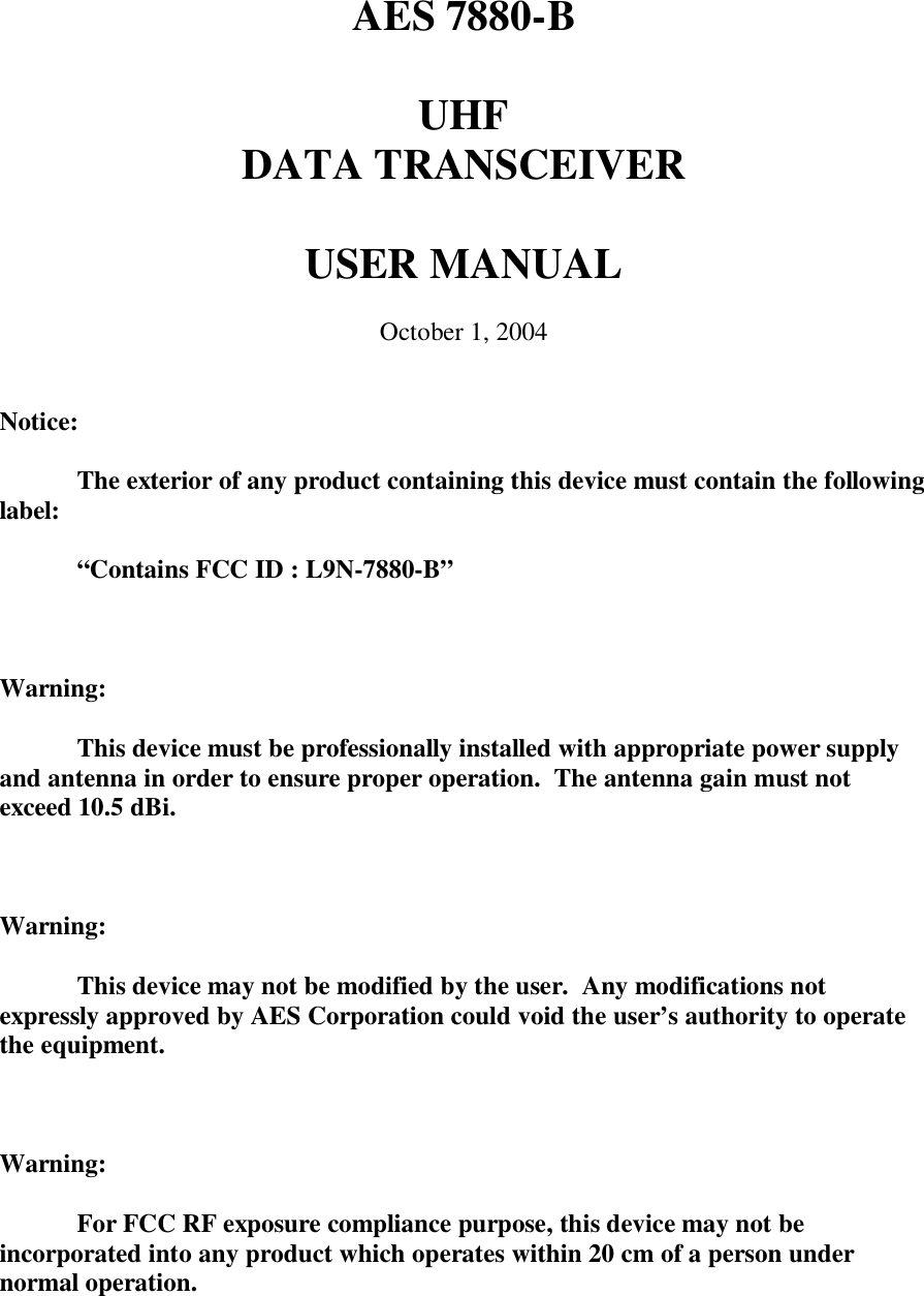 AES 7880-BUHFDATA TRANSCEIVERUSER MANUALOctober 1, 2004Notice:The exterior of any product containing this device must contain the followinglabel:“Contains FCC ID : L9N-7880-B”Warning:This device must be professionally installed with appropriate power supplyand antenna in order to ensure proper operation.  The antenna gain must notexceed 10.5 dBi.Warning:This device may not be modified by the user.  Any modifications notexpressly approved by AES Corporation could void the user’s authority to operatethe equipment.Warning:For FCC RF exposure compliance purpose, this device may not beincorporated into any product which operates within 20 cm of a person undernormal operation.